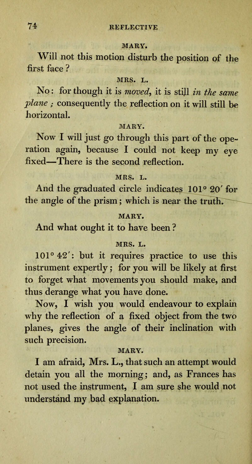 MARY. Will not this motion disturb the position of the first face ? MRS. L. No: for though it is moved, it is stijl in the same plane ; consequently the reflection on it will still be horizontal. MARY. Now I will just go through this part of the ope- ration again, because I could not keep my eye fixed—There is the second reflection. MRS. L. And the graduated circle indicates^ 101° 20' for the angle of the prism; which is near the truthT^--^ MARY. And what ought it to have been ? MRS. L. 101° 42': but it requires practice to use this instrument expertly; for you will be likely at first to forget what movements you should make, and thus derange what you have done. Now, I wish you would endeavour to explain why the reflection of a fixed object from the two planes, gives the angle of their inclination with such precision. MARY. I am afraid, Mrs. L., that such an attempt would detain you all the morning; and, as Frances has not used the instrument, I am sure she would not understand my bad explanation.