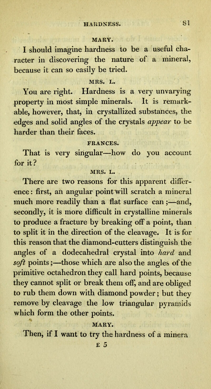 HARDNESS. SI MARY. I should imagine hardness to be a useful cha- racter ill discovering the nature of a mineral, because it can so easily be tried. MRS. L. You are right. Hardness is a very unvarying property in most simple minerals. It is remark- able, however, that, in crystallized substances, the edges and solid angles of the crystals appeal' to be harder than their faces. FRANCES. That is very singular—how do you account for it ? MRS. L. There are two reasons for this apparent differ- ence : first, an angular point'Will scratch a mineral much more readily than a flat surface can —and, secondly, it is more difficult in crystalline minerals to produce a fracture by breaking off a point, than to split it in the direction of the cleavage. It is for this reason that the diamond-cutters distinguish the angles of a dodecahedral crystal into hard and soft points;—those which are also the angles of the primitive octahedron they call hard points, because they cannot split or break them off, and are obliged to rub them down with diamond powder; but they remove by cleavage the low triangular pyramids which form the other points. MARY. Then, if I want to try the hardness of a minera £ 5