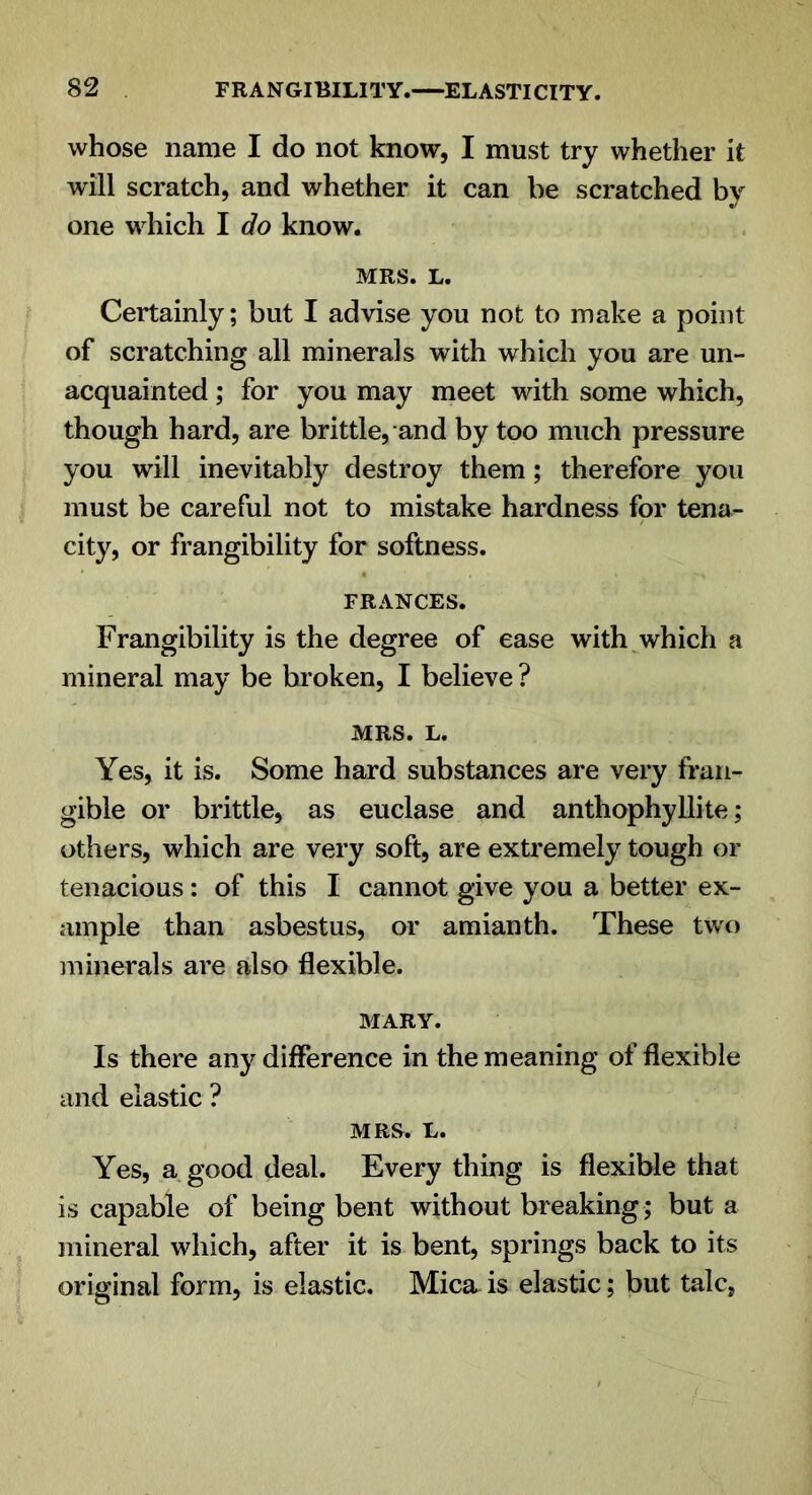 whose name I do not know, I must try whether it will scratch, and whether it can be scratched by one which I do know. MRS. L. Certainly; but I advise you not to make a point of scratching all minerals with which you are un- acquainted ; for you may meet with some which, though hard, are brittle, and by too much pressure you will inevitably destroy them; therefore you must be careful not to mistake hardness for tena- city, or frangibility for softness. FRANCES. Frangibility is the degree of ease with which a mineral may be broken, I believe ? MRS. L. Yes, it is. Some hard substances are very fran- gible or brittle, as euclase and anthophyllite; others, which are very soft, are extremely tough or tenacious: of this I cannot give you a better ex- ample than asbestus, or amianth. These two minerals are also flexible. MARY. Is there any difference in the meaning of flexible and elastic ? MRS. L. Yes, a good deal. Every thing is flexible that is capable of being bent without breaking ; but a mineral which, after it is bent, springs back to its original form, is elastic. Mica is elastic; but talc,