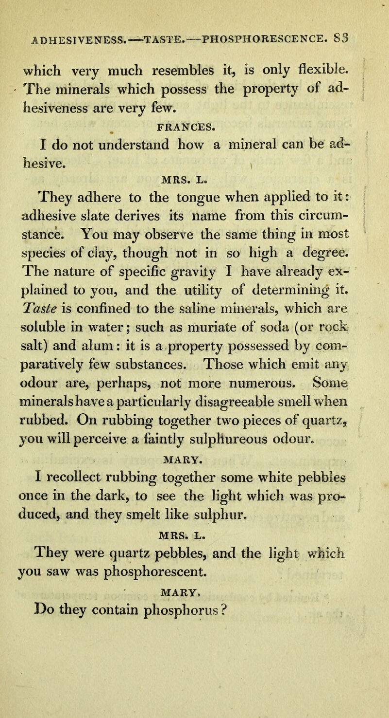 which very much resembles it, is only flexible. The minerals which possess the property of ad- hesiveness are very few. FRANCES. I do not understand how a mineral can be ad- hesive. 1 MRS. L. They adhere to the tongue when applied to it: adhesive slate derives its name from this circum- stance. You may observe the same thing in most species of clay, though not in so high a degree. The nature of specific gravity I have already ex- plained to you, and the utility of determining it. Taste is confined to the saline minerals, which are soluble in water; such as muriate of soda (or rock salt) and alum: it is a property possessed by com- paratively few substances. Those which emit any odour are, perhaps, not more numerous. Some minerals have a particularly disagreeable smell when rubbed. On rubbing together two pieces of quartz, you will perceive a faintly sulphureous odour. MARY. I recollect rubbing together some white pebbles once in the dark, to see the light which was pro- duced, and they smelt like sulphur. MRS. L. They were quartz pebbles, and the light which you saw was phosphorescent. MARY, Do they contain phosphorus ?