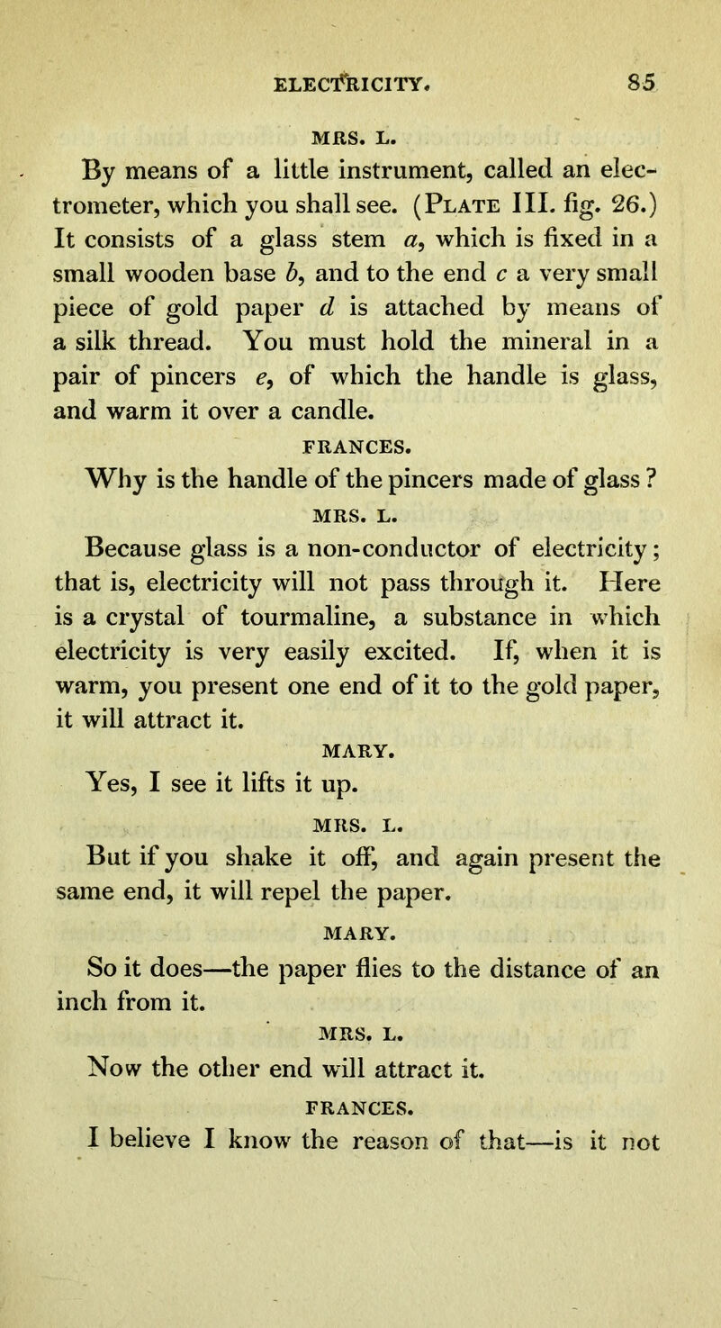 MRS. L. By means of a little instrument, called an elec- trometer, which you shall see. (Plate III. fig. 26.) It consists of a glass stem which is fixed in a small wooden base and to the end c a very small piece of gold paper d is attached by means of a silk thread. You must hold the mineral in a pair of pincers of which the handle is glass, and warm it over a candle. FRANCES. Why is the handle of the pincers made of glass ? MRS. L. Because glass is a non-conductor of electricity; that is, electricity will not pass through it. Here is a crystal of tourmaline, a substance in which electricity is very easily excited. If, when it is warm, you present one end of it to the gold paper, it will attract it. MARY. Yes, I see it lifts it up. MRS. L. But if you shake it ofij and again present the same end, it will repel the paper. MARY. So it does—the paper flies to the distance of an inch from it. MRS. L. Now the other end will attract it. FRANCES. I believe I know the reason of that—is it not