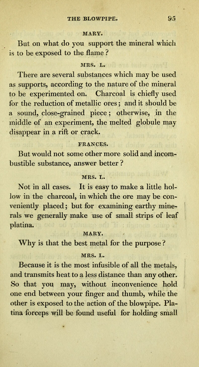 MARY. But on what do you support the mineral which is to be exposed to the flame ? MRS. L. There are several substances which may be used as supports, according to the nature of the mineral to be experimented on. Charcoal is chiefly used for the reduction of metallic ores; and it should be a sound, close-grained piece; otherwise, in the middle of an experiment, the melted globule may disappear in a rift or crack. FRANCES. But would not some other more solid and incom- bustible substance, answer better ? MRS. L. Not in all cases. It is easy to make a little hol- low in the charcoal, in which the ore may be con- veniently placed; but for examining earthy mine- rals we generally make use of small strips of leaf platina. MARY. / Why is that the best metal for the purpose ? MRS. L. Because it is the most infusible of all the metals, and transmits heat to a less distance than any other. So that you may, without inconvenience hold one end between your finger and thumb, while the other is exposed to the action of the blowpipe. Pla- tina forceps will be found useful for holding small