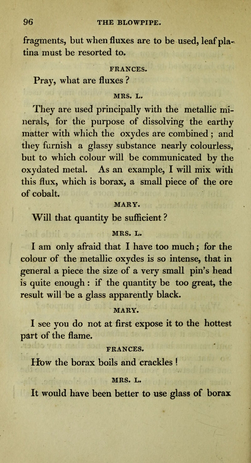 fragments, but when fluxes are to be used, leaf pla-- tina must be resorted to. FRANCES. Pray, what are fluxes ? MRS. L. They are used principally with the metallic mi- nerals, for the purpose of dissolving the earthy matter with which the oxydes are combined; and they furnish a glassy substance nearly colourless, but to which colour will be communicated by the oxydated metal. As an example, I will mix with this flux, which is borax, a small piece of the ore of cobalt. MARY. Will that quantity be sufficient ? MRS. L. I am only afraid that I have too much; for the colour of the metallic oxydes is so intense, that in general a piece the size of a very small pin’s head is quite enough : if the quantity be too great, the result will ^be a glass apparently black. MARY. I see you do not at first expose it to the hottest part of the flame. FRANCES. Ht>w the borax boils and crackles ! MRS. L. It would have been better to use glass of borax