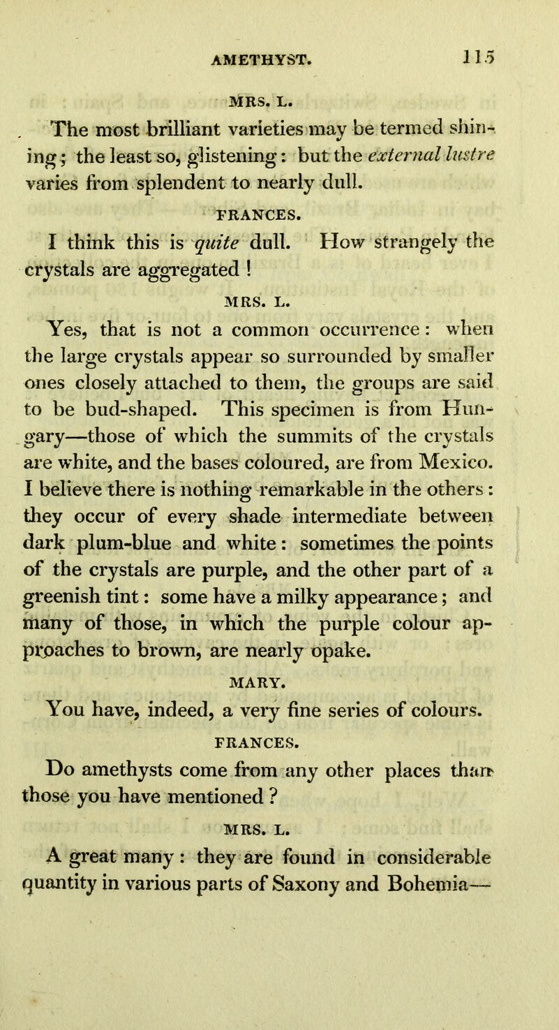 MRS. L. The most brilliant varieties may be termed shin- ing; the least so, glistening; but the external lustre varies from splendent to nearly dull. PRANCES. I think this is quite dull. How strangely the crystals are aggregated ! MRS. L. Yes, that is not a common occurrence: when the large crystals appear so surrounded by smaller ones closely attached to them, the groups are said to be bud-shaped. This specimen is from Hun-- gary—those of which the summits of the crystals are vrhite, and the bases coloured, are from Mexico. I believe there is nothing remarkable in the others: they occur of every shade intermediate between dark plum-blue and white: sometimes the points of the crystals are purple, and the other part of a greenish tint: some have a milky appearance; and many of those, in which the purple colour ap- pipaches to brown, are nearly opake. MARY. You have, indeed, a very fine series of colours. FRANCES. Do amethysts come from any other places tharr those you have mentioned ? MRS. L. A great many : they are found in considerable quantity in various parts of Saxony and Bohemia—