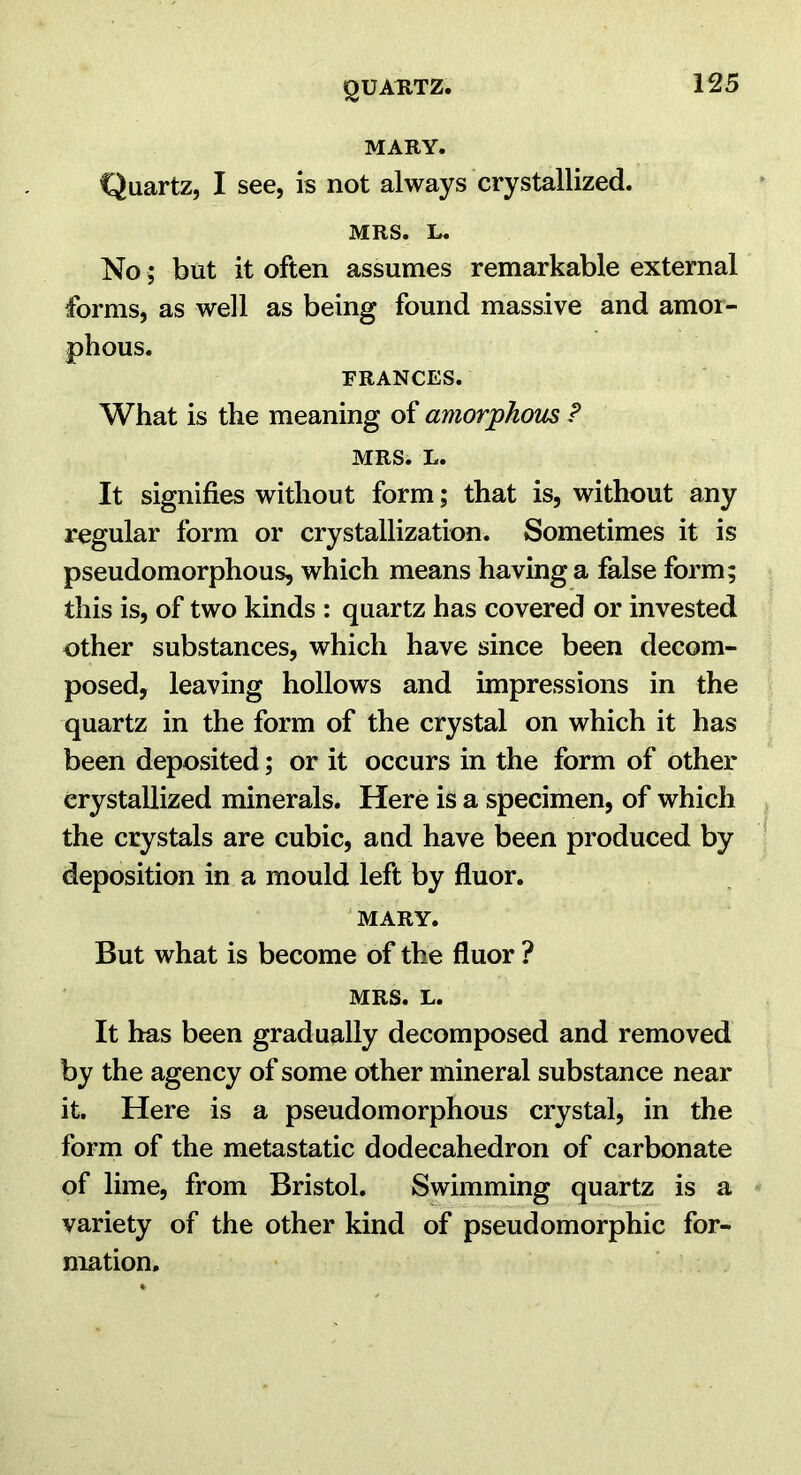 MARY. Quartz, I see, is not always crystallized. MRS. L. No; but it often assumes remarkable external forms, as well as being found massive and amor- phous. FRANCES. What is the meaning of amorphous P MRS. L. It signifies without form; that is, without any regular form or crystallization. Sometimes it is pseudomorphous, which means having a false form; this is, of two kinds : quartz has covered or invested other substances, which have since been decom- posed, leaving hollows and impressions in the quartz in the form of the crystal on which it has been deposited; or it occurs in the form of other crystallized minerals. Here is a specimen, of which the crystals are cubic, and have been produced by deposition in a mould left by fluor. MARY. But what is become of the fluor ? MRS. L. It has been gradually decomposed and removed by the agency of some other mineral substance near it. Here is a pseudomorphous crystal, in the form of the metastatic dodecahedron of carbonate of lime, from Bristol. Swimming quartz is a variety of the other kind of pseudomorphic for- mation.