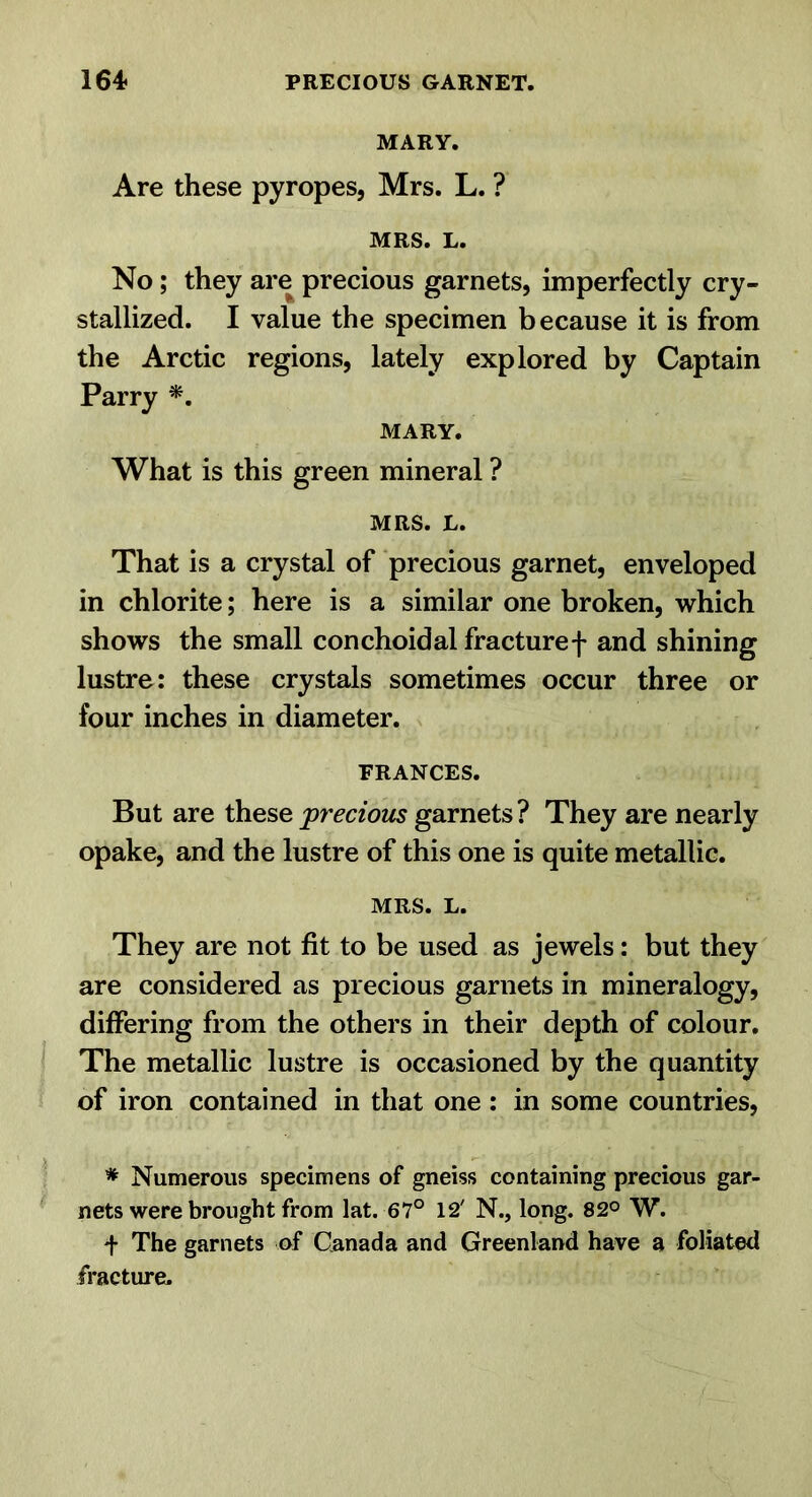 MARY. Are these pyropes, Mrs. L. ? MRS. L. No; they are precious garnets, imperfectly cry- stallized. I value the specimen because it is from the Arctic regions, lately explored by Captain Parry MARY. What is this green mineral ? MRS. L. That is a crystal of precious garnet, enveloped in chlorite; here is a similar one broken, which shows the small conchoidal fracture f and shining lustre: these crystals sometimes occur three or four inches in diameter. FRANCES. But are these precious garnets? They are nearly opake, and the lustre of this one is quite metallic. MRS. L. They are not fit to be used as jewels: but they are considered as precious garnets in mineralogy, differing from the others in their depth of colour. The metallic lustre is occasioned by the quantity of iron contained in that one : in some countries, * Numerous specimens of gneiss containing precious gar- nets were brought from lat. 67° 12' N., long. 82° W. + The garnets of Canada and Greenland have a foliated fracture.