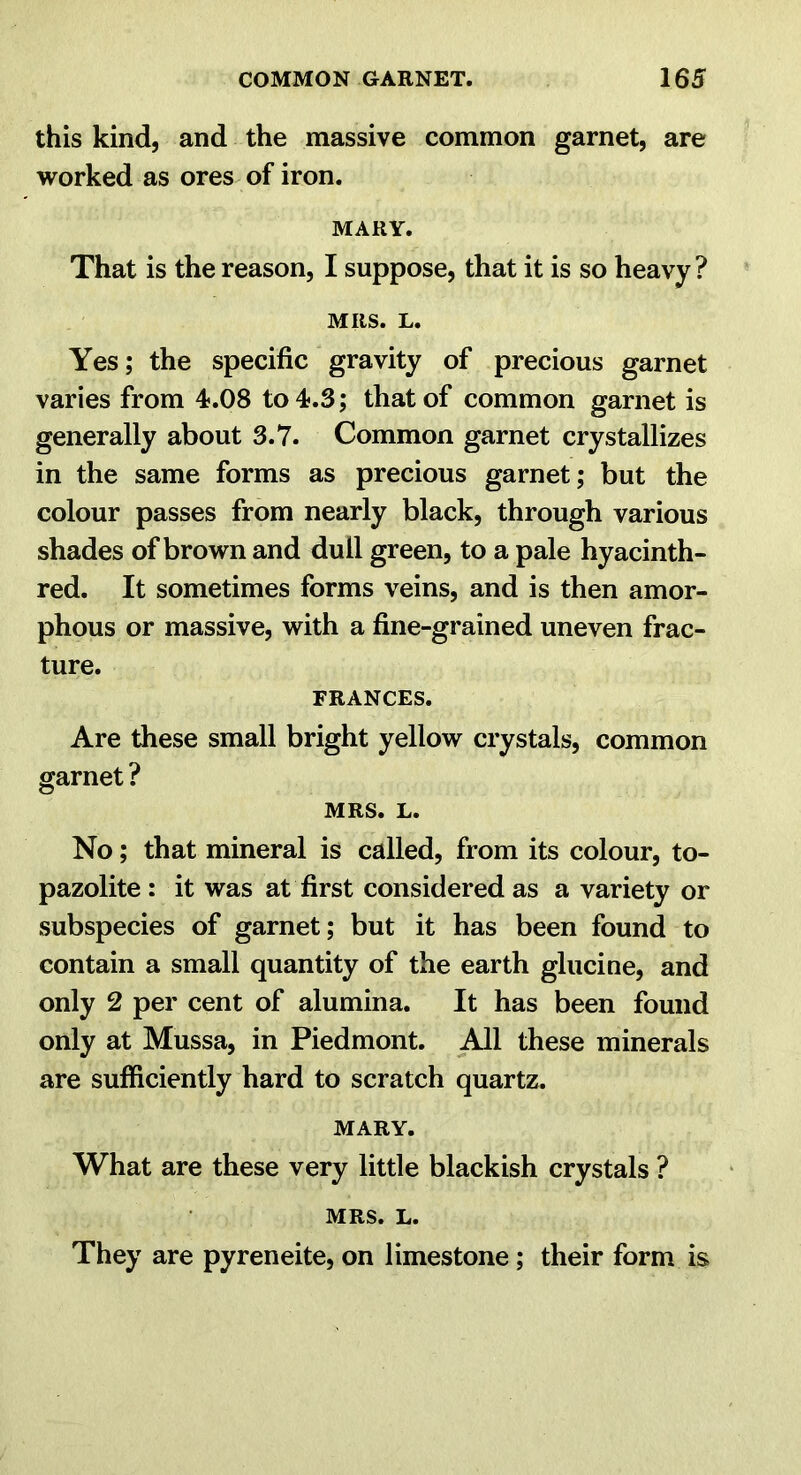 this kind, and the massive common garnet, are worked as ores of iron. MARY. That is the reason, I suppose, that it is so heavy ? MRS. L. Yes; the specific gravity of precious garnet varies from 4.08 to 4.3; that of common garnet is generally about 3.7. Common garnet crystallizes in the same forms as precious garnet; but the colour passes from nearly black, through various shades of brown and dull green, to a pale hyacinth- red. It sometimes forms veins, and is then amor- phous or massive, with a fine-grained uneven frac- ture. FRANCES. Are these small bright yellow crystals, common garnet ? MRS. L. No; that mineral is called, from its colour, to- pazolite: it was at first considered as a variety or subspecies of garnet; but it has been found to contain a small quantity of the earth glucine, and only 2 per cent of alumina. It has been found only at Mussa, in Piedmont. ^1 these minerals are sufficiently hard to scratch quartz. MARY. What are these very little blackish crystals ? MRS. L. They are pyreneite, on limestone; their form is