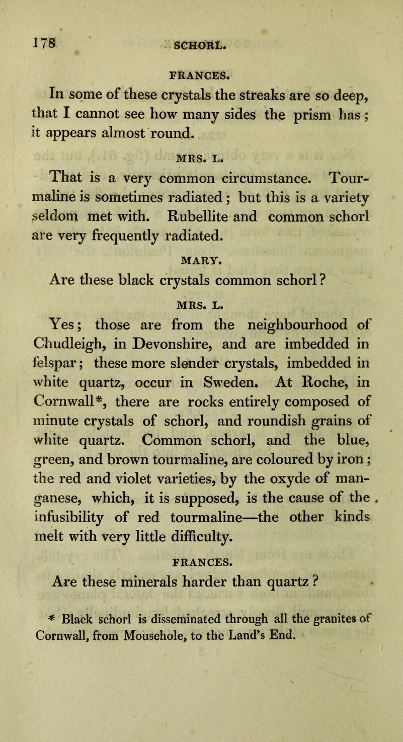 FRANCES. In some of these crystals the streaks are so deep, that I cannot see how many sides the prism has ; it appears almost round. MRS. L. That is a very common circumstance. Tour- maline is sometimes radiated; but this is a variety seldom met with. Rubellite and common schorl are very frequently radiated. MARY. Are these black crystals common schorl ? MRS. L. Yes; those are from the neighbourhood of Chudleigh, in Devonshire, and are imbedded in felspar; these more slender crystals, imbedded in white quartz, occur in Sweden. At Roche, in Cornwall*, there are rocks entirely composed of minute crystals of schorl, and roundish grains of white quartz. Common schorl, and the blue, green, and brown tourmaline, are coloured by iron; the red and violet varieties, by the oxyde of man- ganese, which, it is supposed, is the cause of the . infusibility of red tourmaline—the other kinds melt with very little difficulty. FRANCES. Are these minerals harder than quartz ? * Black schorl is disserainated through all the granites of Cornwall, from Mousehole, to the Land’s End.