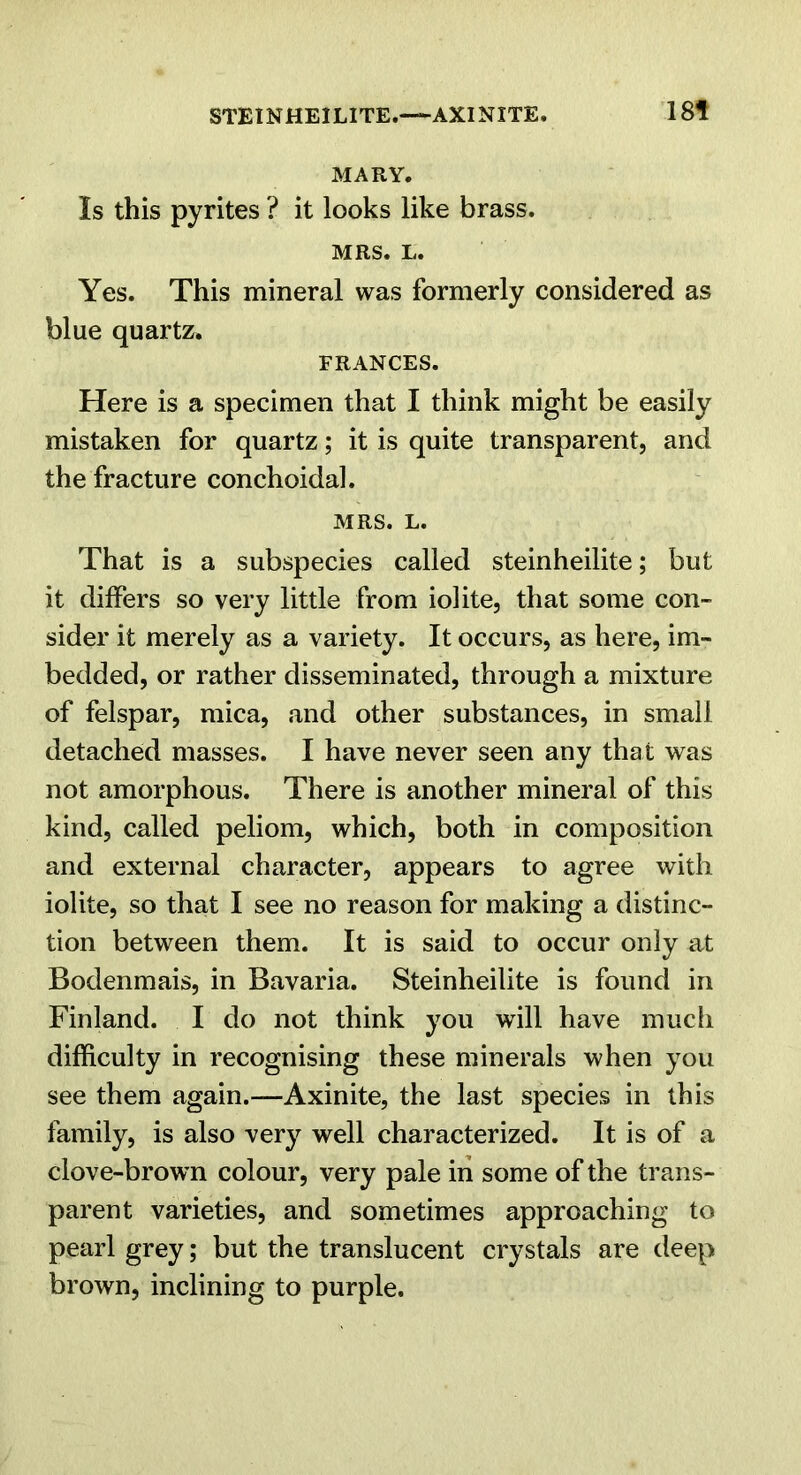 STEINHEILITE.—AXINITE. 18f MARY. Is this pyrites ? it looks like brass. MRS. L. Yes. This mineral was formerly considered as blue quartz. FRANCES. Here is a specimen that I think might be easily mistaken for quartz; it is quite transparent, and the fracture conchoidal. MRS. L. That is a subspecies called steinheilite; but it differs so very little from iolite, that some con- sider it merely as a variety. It occurs, as here, im- bedded, or rather disseminated, through a mixture of felspar, mica, and other substances, in small detached masses. I have never seen any that was not amorphous. There is another mineral of this kind, called peliom, which, both in composition and external character, appears to agree with iolite, so that I see no reason for making a distinc- tion between them. It is said to occur only at Bodenmais, in Bavaria. Steinheilite is found in Finland. I do not think you will have much difficulty in recognising these minerals when you see them again.—Axinite, the last species in this family, is also very well characterized. It is of a clove-brown colour, very pale in some of the trans- parent varieties, and sometimes approaching to pearl grey; but the translucent crystals are deep brown, inclining to purple.