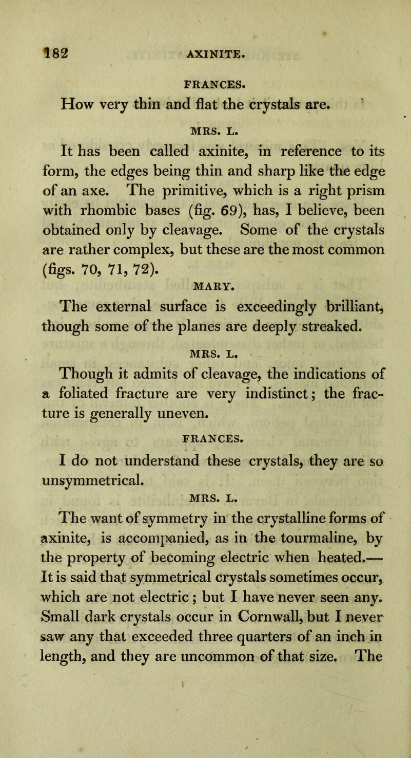 FRANCES. How very thin and flat the crystals are. MRS. L. It has been called axinite, in reference to its form, the edges being thin and sharp like tlie edge of an axe. The primitive, which is a right prism with rhombic bases (fig. 69), has, I believe, been obtained only by cleavage. Some of the crystals are rather complex, but these are the most common (figs. 70, 71, 72). MARY. The external surface is exceedingly brilliant, though some of the planes are deeply streaked. MRS. L. Though it admits of cleavage, the indications of a foliated fracture are very indistinct; the frac- ture is generally uneven. FRANCES. I do not understand these crystals, they are so imsymmetrical. MRS. L. The want of symmetry in'the crystalline forms of axinite, is accomi>anied, as in the tourmaline, by the property of becoming electric when heated.— It is said that symmetrical crystals sometimes occur, which are not electric; but I have never seen any. Small dark crystals occur in Cornwall, but I never saw any that exceeded three quarters of an inch in length, and they are uncommon of that size. The I