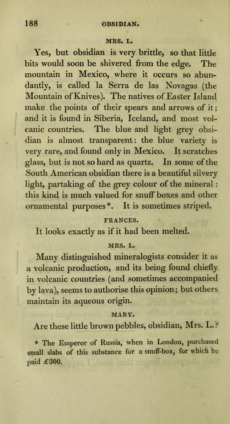 MRS. L. Yes, but obsidian is very brittle, so that little bits would soon be shivered from the edge. The mountain in Mexico, where it occurs so abun- dantly, is called la Serra de las Novagas (the Mountain of Knives). The natives of Easter Island make. the points of their spears and arrows of it; and it is found in Siberia, Iceland, and most vol- canic countries. The blue and light grey obsi- dian is almost transparent; the blue variety is very rare, and found only in Mexico. It scratches glass, but is not so hard as quartz. In some of the South American obsidian there is a beautiful silvery light, partaking of the grey colour of the mineral: this kind is much valued for snuff boxes and other ornamental purposes*. It is sometimes striped. FRANCES. It looks exactly as if it had been melted. MRS. L. Many distinguished mineralogists consider it as a volcanic production, and its being found chiefly in volcanic countries (and sometimes accompanied by lava), seems to authorise this opinion; but others maintain its aqueous origin. MARY. Are these little brown pebbles, obsidian, Mrs. L. ? * The Emperor of Russia, when in London, purchased small slabs of this substance for a snuff-box, for which he paid ^300.