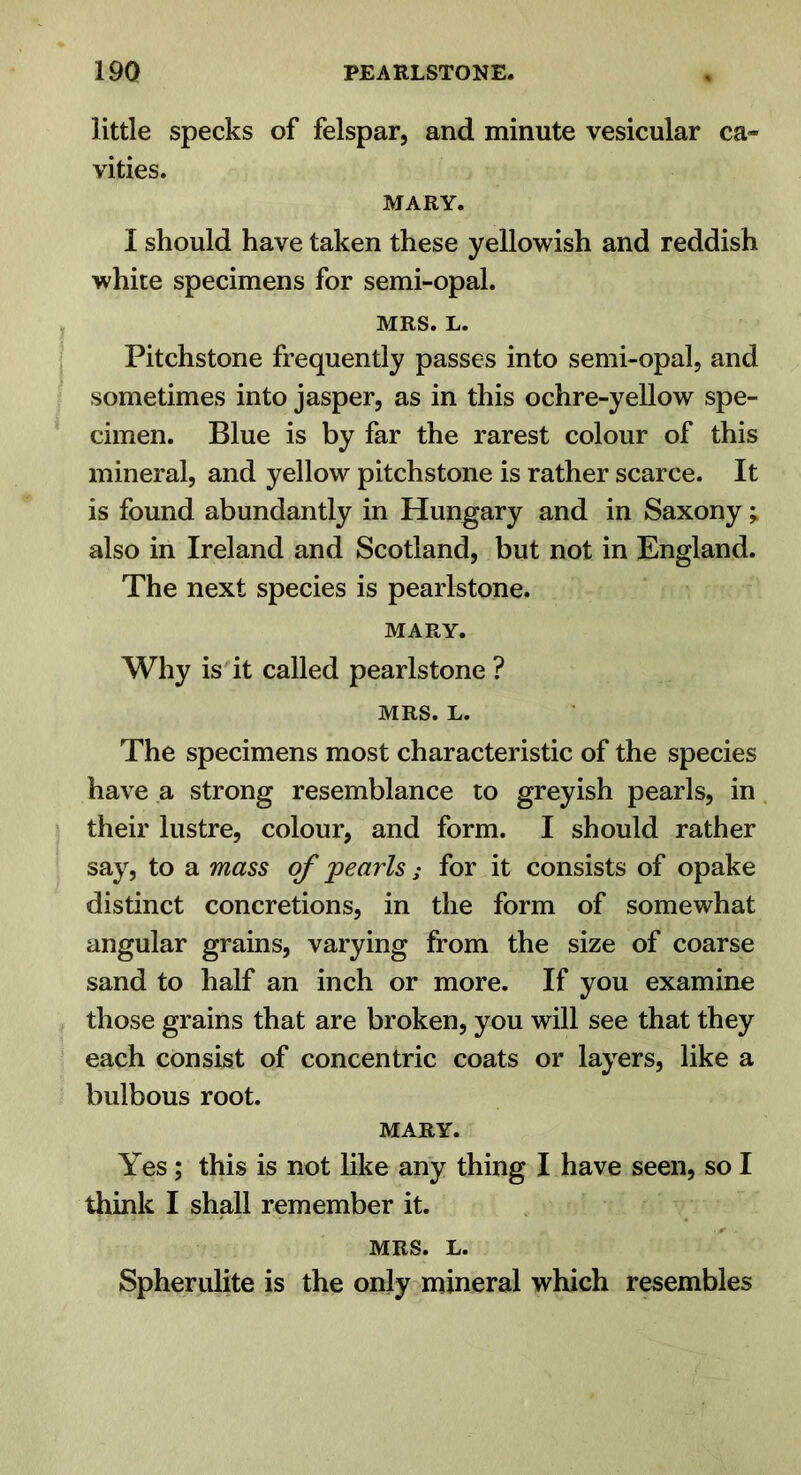 little specks of felspar, and minute vesicular ca- vities. MARY. I should have taken these yellowish and reddish white specimens for semi-opal. MRS. L. Pitchstone frequently passes into semi-opal, and sometimes into jasper, as in this ochre-yellow spe- cimen. Blue is by far the rarest colour of this mineral, and yellow pitchstone is rather scarce. It is found abundantly in Hungary and in Saxony; also in Ireland and Scotland, but not in England. The next species is pearlstone. MARY. Why is it called pearlstone ? MRS. L. The specimens most characteristic of the species have a strong resemblance to greyish pearls, in their lustre, colour, and form. I should rather say, to a mass of pearls; for it consists of opake distinct concretions, in the form of somewhat angular grains, varying from the size of coarse sand to half an inch or more. If you examine those grains that are broken, you will see that they each consist of concentric coats or layers, like a bulbous root. MARY. Yes; this is not like any thing I have seen, so I think I shall remember it. MRS. L. Spherulite is the only mineral which resembles