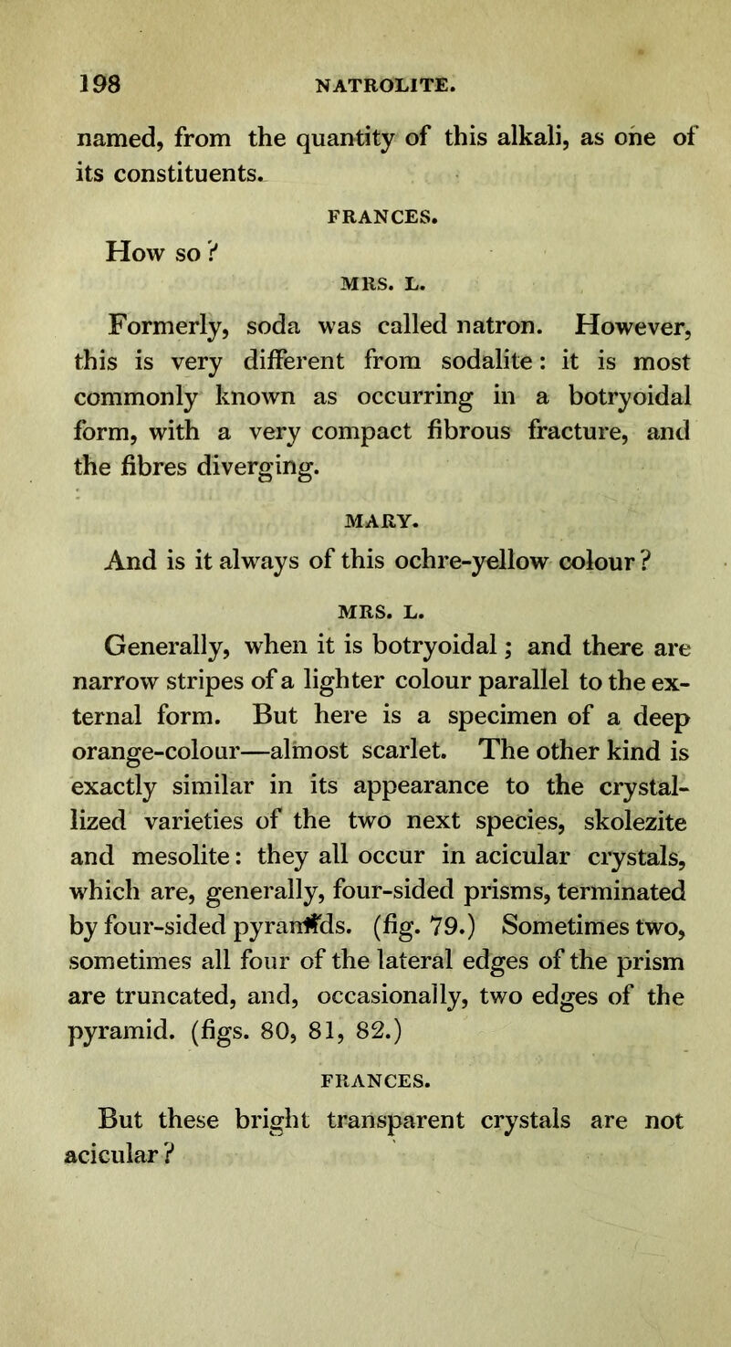 named, from the quantity of this alkali, as one of its constituents. FRANCES. How so ? MRS. L. Formerly, soda was called natron. However, this is very different from sodalite: it is most commonly known as occurring in a botryoidal form, with a very compact fibrous fracture, and the fibres diverging. MARY. And is it always of this ochre-yellow colour ? MRS. L. Generally, when it is botryoidal; and there are narrow stripes of a lighter colour parallel to the ex- ternal form. But here is a specimen of a deep orange-colour—almost scarlet. The other kind is exactly similar in its appearance to the crystal- lized varieties of the two next species, skolezite and mesolite: they all occur in acicular crystals, which are, generally, four-sided prisms, terminated by four-sided pyranfids. (fig. 79.) Sometimes two, sometimes all four of the lateral edges of the prism are truncated, and, occasionally, two edges of the pyramid. (%s. 80, 81, 82.) FRANCES. But these bright transparent crystals are not acicular ?