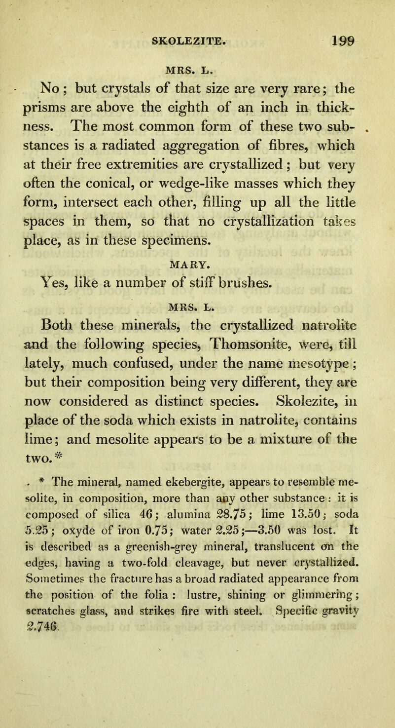 MRS. L. No; but crystals of that size are very rare; the prisms are above the eighth of an inch in thick- ness. The most common form of these two sub- stances is a radiated aggregation of fibres, which at their free extremities are crystallized; but very often the conical, or wedge-like masses which they form, intersect each other, filling up all the little spaces in them, so that no crystallization takes place, as in these specimens. MARY. Yes, like a number of stiff brushes. MRS. L. Both these minerals, the crystallized natrolite and the following speciesj Thomsonite, Were, till lately, much confused, under the name mesotype ; but their composition being very different, they are now considered as distinct species. Skolezite, in place of the soda which exists in natrolite, contains lime; and mesolite appears to be a mixture of the two. . * The mineral, named ekebergite, appears to resemble me- solite, in composition, more than any other substance : it is composed of silica 46; alumina 28.75; lime 13.50; soda 5.25 ; oxyde of iron 0.75; water 2.25;—3.50 was lost. It is described as a greenish-grey mineral, translucent on the edges, having a two-fold cleavage, but never crystallized. Sometimes the fracture has abroad radiated appearance from the position of the folia : lustre, shining or glimmering; scratches glass, and strikes fire with steel. Specific gravity 2.746.