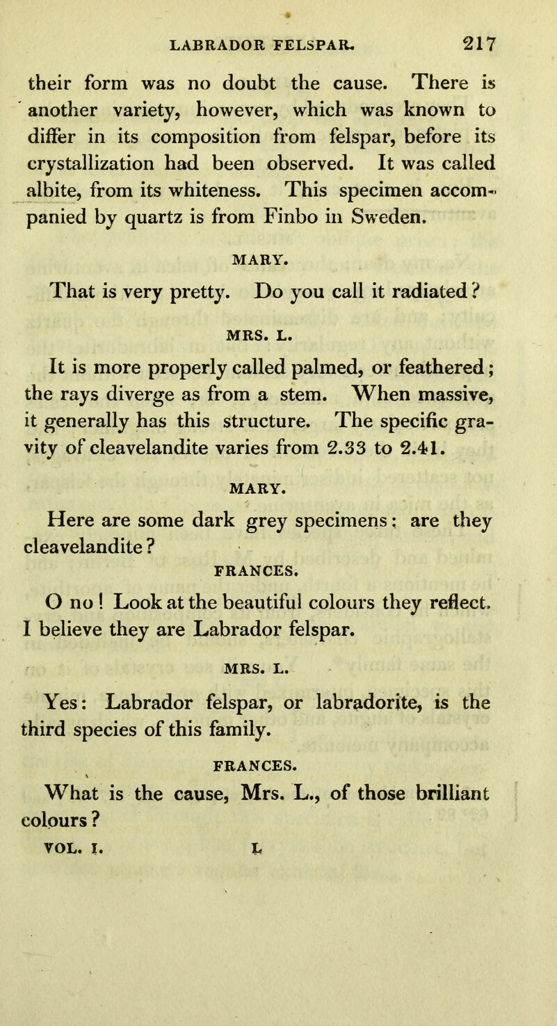 their form was no doubt the cause. There is another variety, however, which was known to differ in its composition from felspar, before its crystallization had been observed. It was called albite, from its whiteness. This specimen accom- panied by quartz is from Finbo in Sweden. MARY. That is very pretty. Do you call it radiated ? MRS. L. It is more properly called palmed, or feathered; the rays diverge as from a stem. When massive, it generally has this structure. The specific gra- vity of cleavelandite varies from 2.33 to 2.4? 1. MARY. Here are some dark grey specimens: are they cleavelandite ? FRANCES. O no ! Look at the beautiful colours they reflect. I believe they are Labrador felspar. MRS. L. Yes: Labrador felspar, or labradorite, is the third species of this family. FRANCES. What is the cause, Mrs. L., of those brilliant colours ? L VOL. I.