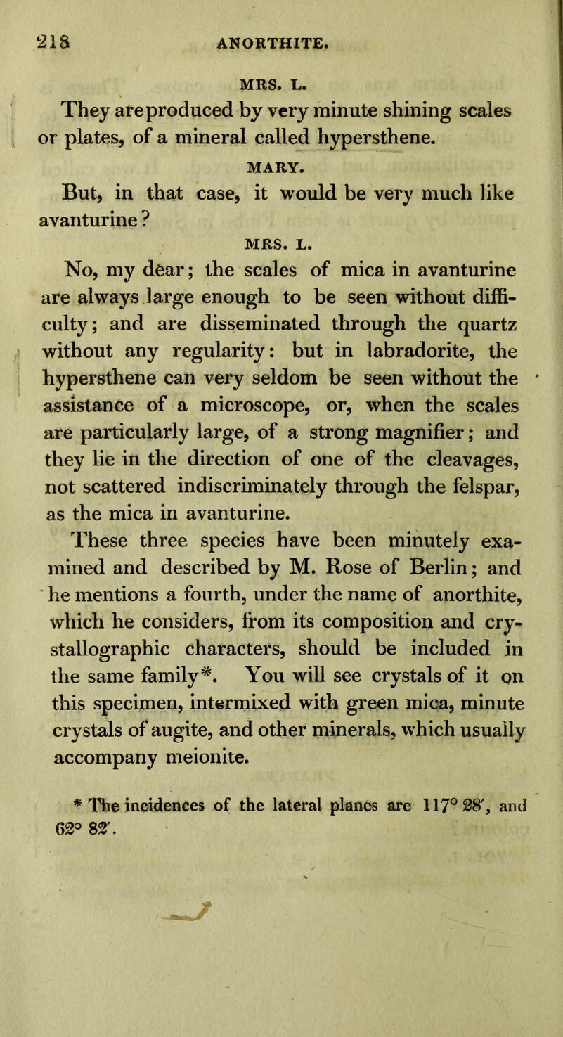 MRS. L. They are produced by very minute shining scales or plates, of a mineral called hypersthene. MARY. But, in that case, it would be very much like avanturine ? MRS. L. No, my dear; the scales of mica in avanturine are always large enough to be seen without diffi- culty; and are disseminated through the quartz without any regularity: but in labradorite, the hypersthene can very seldom be seen without the assistance of a microscope, or, when the scales are particularly large, of a strong magnifier; and they lie in the direction of one of the cleavages, not scattered indiscriminately through the felspar, as the mica in avanturine. These three species have been minutely exa- mined and described by M. Rose of Berlin; and ' he mentions a fourth, under the name of anorthite, which he considers, from its composition and cry- stallographic characters, should be included in the same family*. You will see crystals of it on this specimen, intermixed with green mica, minute crystals of augite, and other minerals, which usually accompany meionite. * The incidences of the lateral planes are 117° 28', and 62° 82'.