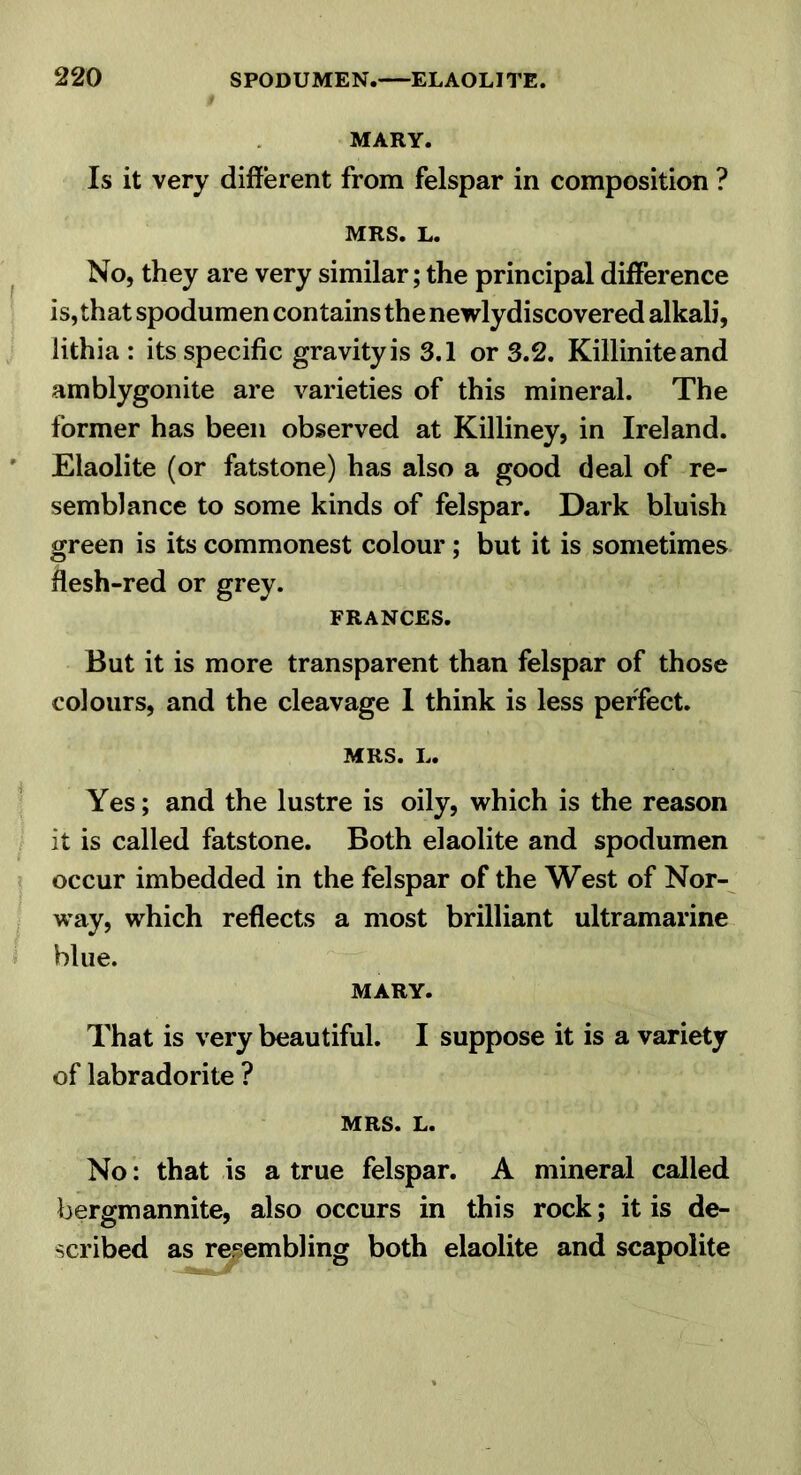 MARY. Is it very different from felspar in composition ? MRS. L. No, they are very similar; the principal difference is, that spodumen contains the newlydiscovered alkali, lithia : its specific gravity is 3.1 or 3.2. Killiniteand amblygonite are varieties of this mineral. The former has been observed at Killiney, in Ireland. Elaolite (or fatstone) has also a good deal of re- semblance to some kinds of felspar. Dark bluish green is its commonest colour; but it is sometimes flesh-red or grey. FRANCES. But it is more transparent than felspar of those colours, and the cleavage I think is less perfect. MRS. L. Yes; and the lustre is oily, which is the reason it is called fatstone. Both elaolite and spodumen occur imbedded in the felspar of the West of Nor- way, which reflects a most brilliant ultramarine blue. MARY. That is very beautiful. I suppose it is a variety of labradorite ? MRS. L. No: that is a true felspar. A mineral called bergmannite, also occurs in this rock; it is de- scribed as resembling both elaolite and scapolite