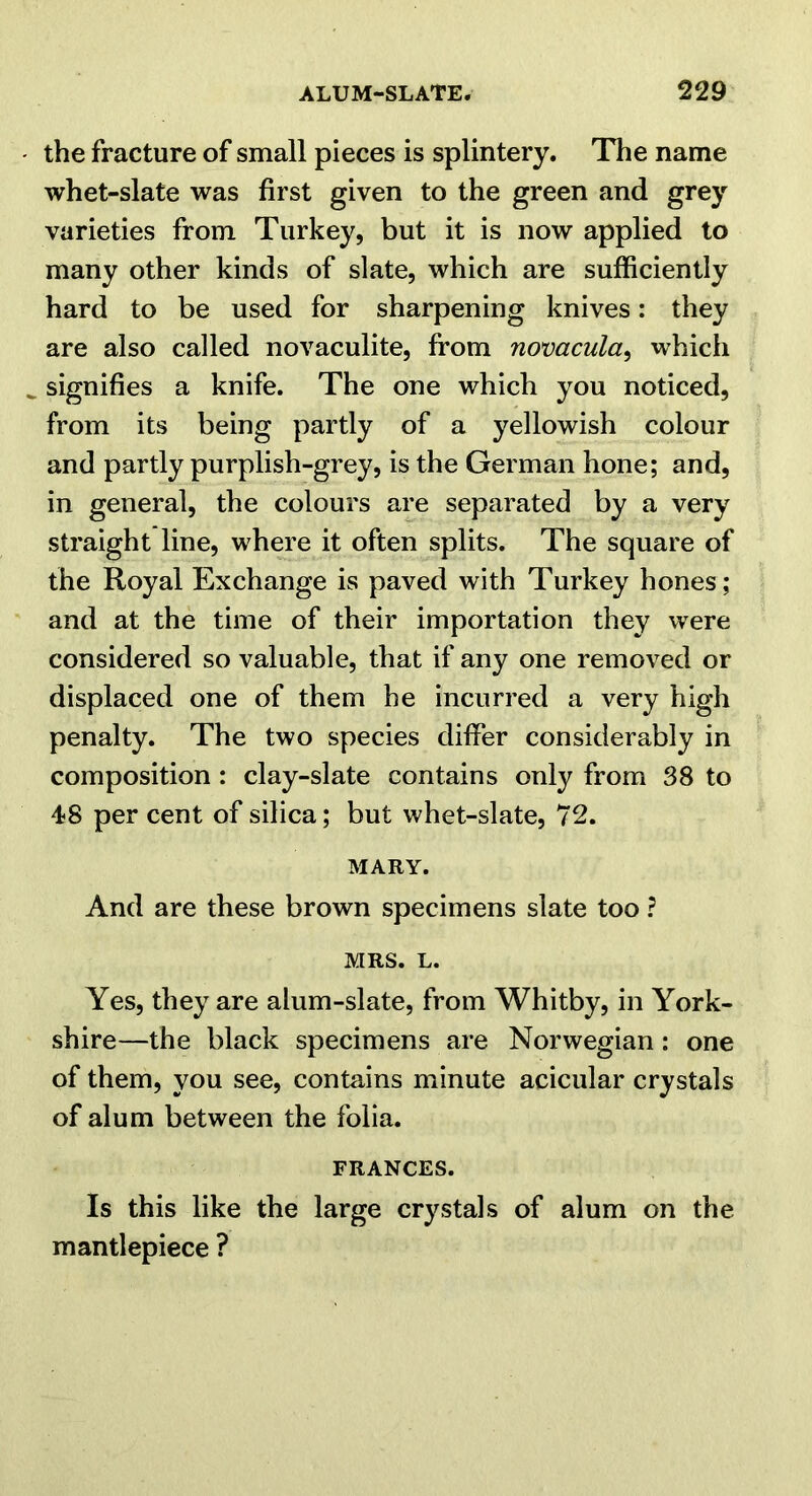 the fracture of small pieces is splintery. The name whet-slate was first given to the green and grey varieties from Turkey, but it is now applied to many other kinds of slate, which are sufficiently hard to be used for sharpening knives: they are also called novaculite, from novacula^ which signifies a knife. The one which you noticed, from its being partly of a yellowish colour and partly purplish-grey, is the German hone; and, in general, the colours are separated by a very straight line, where it often splits. The square of the Royal Exchange is paved with Turkey hones; and at the time of their importation they were considered so valuable, that if any one removed or displaced one of them he incurred a very high penalty. The two species differ considerably in composition : clay-slate contains only from 38 to 48 per cent of silica; but whet-slate, 72. MARY. And are these brown specimens slate too ? MRS. L. Yes, they are alum-slate, from Whitby, in York- shire—the black specimens are Norwegian: one of them, you see, contains minute acicular crystals of alum between the folia. FRANCES. Is this like the large crystals of alum on the mantlepiece ?