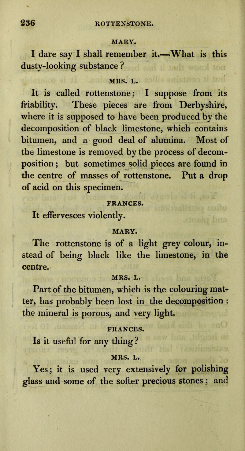 MARY. I dare say I shall remember it.—What is this dusty-looking substance ? MRS. L. It is called rottenstone; I suppose from its friability. These pieces are from Derbyshire, where it is supposed to have been produced by the decomposition of black limestone, which contains bitumen, and a good deal of alumina. Most of the limestone is removed by the process of decom- position ; but sometimes solid pieces are found in the centre of masses of rottenstone. Put a drop of acid on this specimen. FRANCES. It effervesces violently. MARY. The rottenstone is of a light grey colour, in- stead of being black like the limestone, in the centre. MRS. L. Part of the bitumen, which is the colouring mat- ter, has probably been lost in the decomposition : the mineral is porous, and very light. FRANCES. Is it useful for any thing ? MRS. L.. Yes; it is used very extensively for polishing glass and some of the softer precious stones ; and