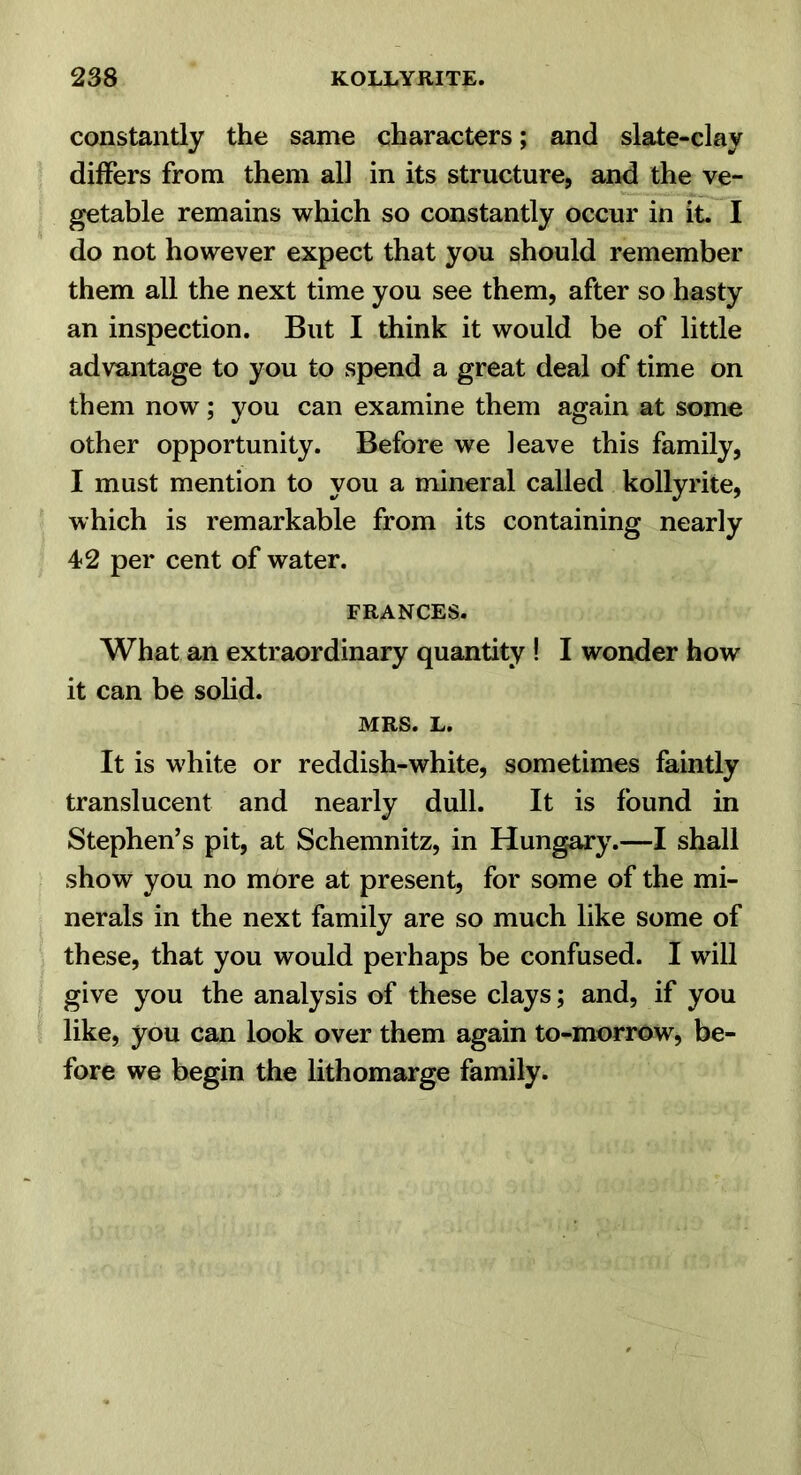 constantly the same characters; and slate-clay differs from them all in its structure, and the ve- getable remains which so constantly occur in it. I do not however expect that you should remember them all the next time you see them, after so hasty an inspection. But I think it would be of little advantage to you to spend a great deal of time on them now; you can examine them again at some other opportunity. Before we leave this family, I must mention to you a mineral called kollyrite, which is remarkable from its containing nearly 42 per cent of water. FRANCES. What an extraordinary quantity ! I wonder how it can be solid. MRS. L. It is white or reddish-white, sometimes faintly translucent and nearly dull. It is found in Stephen’s pit, at Schemnitz, in Hungary.—I shall show you no mbre at present, for some of the mi- nerals in the next family are so much like some of these, that you would perhaps be confused. I will give you the analysis of these clays; and, if you like, you can look over them again to-morrow, be- fore we begin the lithomarge family.