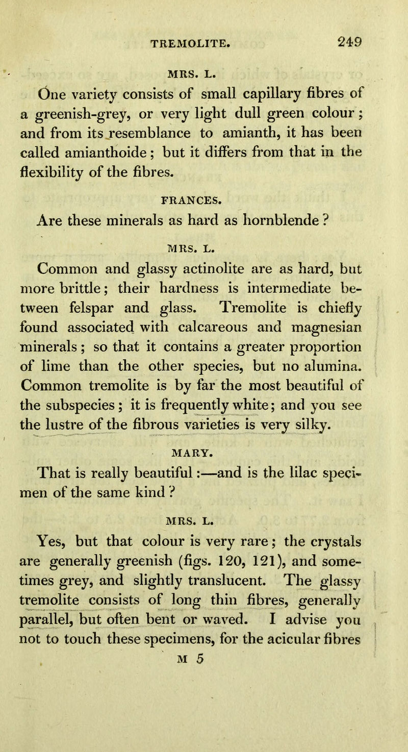 MRS. L. One variety consists of small capillary fibres of a greenish-grey, or very light dull green colour; and from its jresemblance to amianth, it has been called amianthoide; but it differs from that in the flexibility of the fibres. FRANCES. Are these minerals as hard as hornblende ? MRS. L. Common and glassy actinolite are as hard, but more brittle; their hardness is intermediate be- tween felspar and glass. Tremolite is chiefly found associated with calcareous and magnesian minerals ; so that it contains a greater proportion of lime than the other species, but no alumina. Common tremolite is by far the most beautiful of the subspecies; it is frequently white; and you see the lus^ of the fibrous varieties is very silky. MARY. That is really beautiful:—and is the lilac speci- men of the same kind ? MRS. L. Yes, but that colour is very rare; the crystals are generally greenish (figs. 120, 121), and some- times grey, and slightly translucent. The glassy tremolite consists of long thin fibres, generally parallel, but often bent or waved. I advise you not to touch these specimens, for the acicular fibres M 5