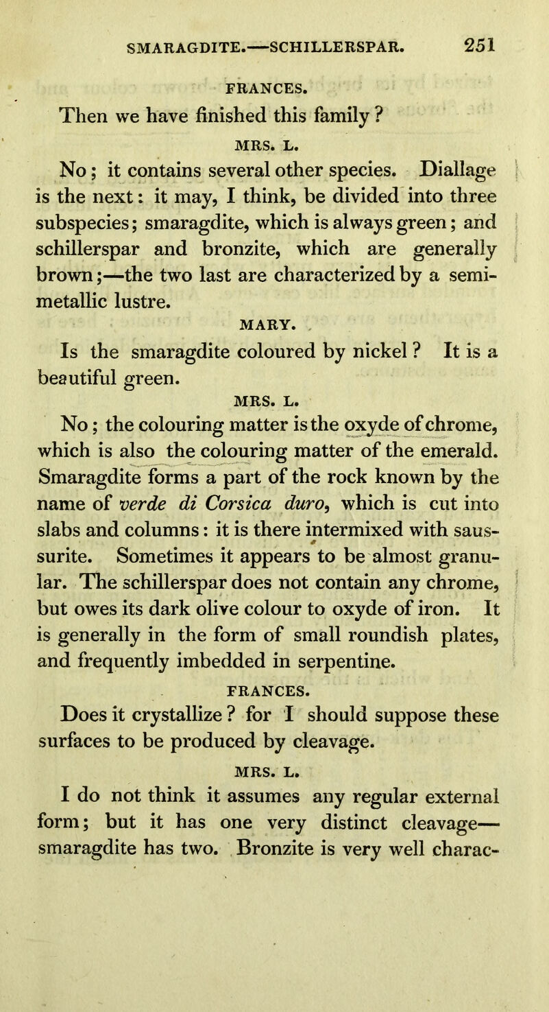 FRANCES. Then we have finished this family ? MRS. L. No; it contains several other species. Diallage is the next: it may, I think, be divided into three subspecies; smaragdite, which is always green; and schillerspar and bronzite, which are generally brown;—the two last are characterized by a semi- metallic lustre. MARY. . Is the smaragdite coloured by nickel ? It is a beautiful green. MRS. L. No; the colouring matter is the oxy de of chrome, which is also the colouring matter of the emerald. Smaragdite forms a part of the rock known by the name of verde di Corsica duro^ which is cut into slabs and columns: it is there intermixed with saus- surite. Sometimes it appears to be almost granu- lar. The schillerspar does not contain any chrome, but owes its dark olive colour to oxyde of iron. It is generally in the form of small roundish plates, and frequently imbedded in serpentine. FRANCES. Does it crystallize ? for I should suppose these surfaces to be produced by cleavage. MRS. L. I do not think it assumes any regular external form; but it has one very distinct cleavage— smaragdite has two. Bronzite is very well charac-