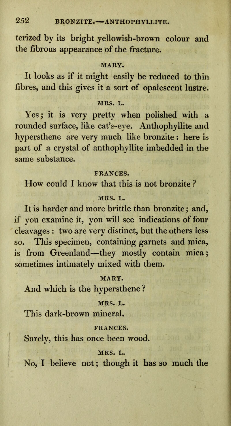 terized by its bright yellowish-brown colour and the fibrous appearance of the fracture. MARY. It looks as if it might easily be reduced to thin fibres, and this gives it a sort of opalescent lustre. MRS. L. Yes; it is very pretty when polished with a rounded surface, like cafs-eye. Anthophyllite and hypersthene are very much like bronzite : here is part of a crystal of anthophyllite imbedded in the same substance. FRANCES. How could I know that this is not bronzite ? , MRS. L. It is harder and more brittle than bronzite; and, if you examine it, you will see indications of four cleavages : two are very distinct, but the others less so. This specimen, containing garnets and mica, is from Greenland—they mostly contain mica; sometimes intimately mixed with them. MARY. And which is the hypersthene ? MRS. L. This dark-brown mineral. FRANCES. Surely, this has once been wood. MRS. L. No, I believe not; though it has so much the