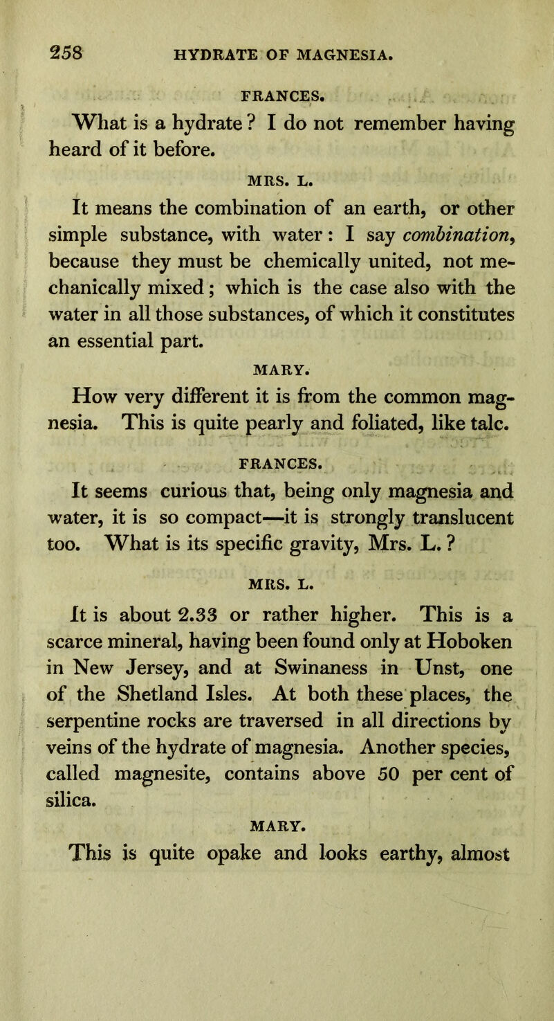 FRANCES. What is a hydrate ? I do not remember having heard of it before. MRS. L. It means the combination of an earth, or other simple substance, with water: I say combination^ because they must be chemically united, not me- chanically mixed; which is the case also with the water in all those substances, of which it constitutes an essential part. MARY. How very different it is from the common mag- nesia. This is quite pearly and foliated, like talc. FRANCES. It seems curious that, being only magnesia and water, it is so compact—it is strongly translucent too. What is its specific gravity, Mrs. L. ? MRS. L. It is about 2.33 or rather higher. This is a scarce mineral, having been found only at Hoboken in New Jersey, and at Swinaness in Unst, one of the Shetland Isles. At both these places, the serpentine rocks are traversed in all directions by veins of the hydrate of magnesia. Another species, called magnesite, contains above 50 per cent of silica. MARY. This is quite opake and looks earthy, almost