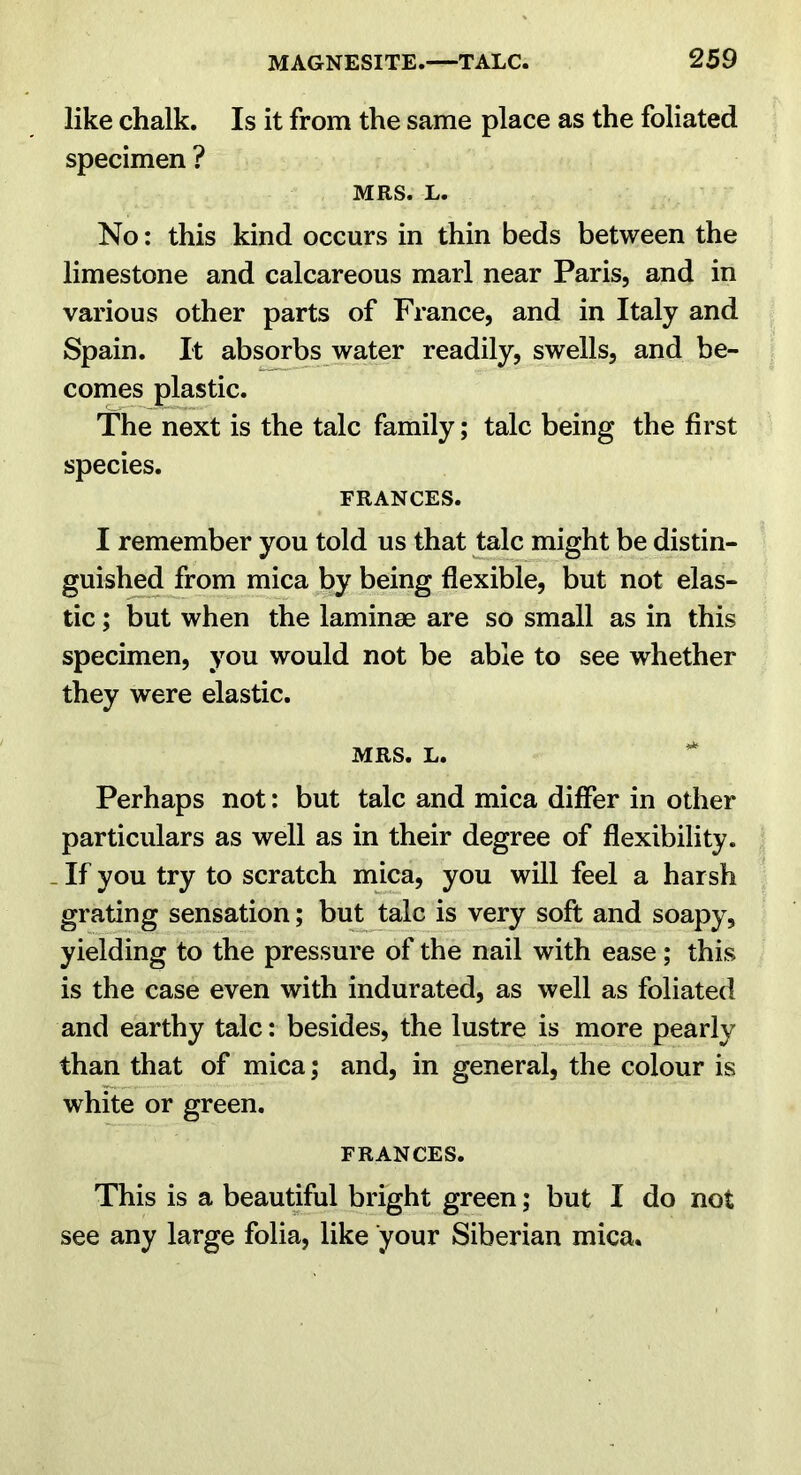 like chalk. Is it from the same place as the foliated specimen ? MRS. L. No: this kind occurs in thin beds between the limestone and calcareous marl near Paris, and in various other parts of France, and in Italy and Spain. It absOTbs water readily, swells, and be- comes plastic. The next is the talc family; talc being the first species. FRANCES. I remember you told us that ^alc might be distin- guished from mica by being flexible, but not elas- tic ; but when the laminae are so small as in this specimen, you would not be able to see whether they were elastic. MRS. L. Perhaps not: but talc and mica differ in other particulars as well as in their degree of flexibility. - If you try to scratch mica, you will feel a harsh grating sensation; butjalc is very soft and soapy, yielding to the pressure of the nail with ease; this is the case even with indurated, as well as foliated and earthy talc: besides, the lustre is more pearly than that of mica; and, in general, the colour is white or green. FRANCES. This is a beautiful bright green; but I do not see any large folia, like your Siberian mica.