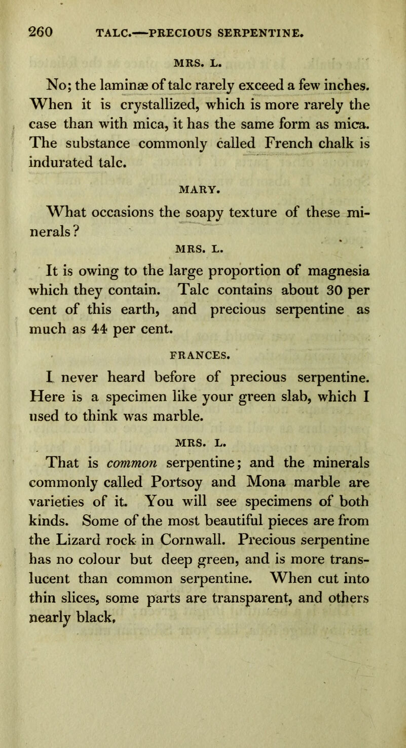 MRS. L. No; the laminae of talc rarely exceed a few inches. When it is crystallized, which is more rarely the case than with mica, it has the same form as mica. The substance commonly called French chalk is indurated talc. MARY. What occasions the soapy texture of these mi- nerals ? MRS. L. * * It is owing to the large proportion of magnesia which they contain. Talc contains about 30 per cent of this earth, and precious serpentine as much as 44 per cent. FRANCES. I never heard before of precious serpentine. Here is a specimen like your green slab, which I used to think was marble. MRS. L. That is common serpentine; and the minerals commonly called Portsoy and Mona marble are varieties of it. You will see specimens of both kinds. Some of the most beautiful pieces are from the Lizard rock in Cornwall. Precious serpentine has no colour but deep green, and is more trans- lucent than common serpentine. When cut into thin slices, some parts are transparent, and others nearly black.