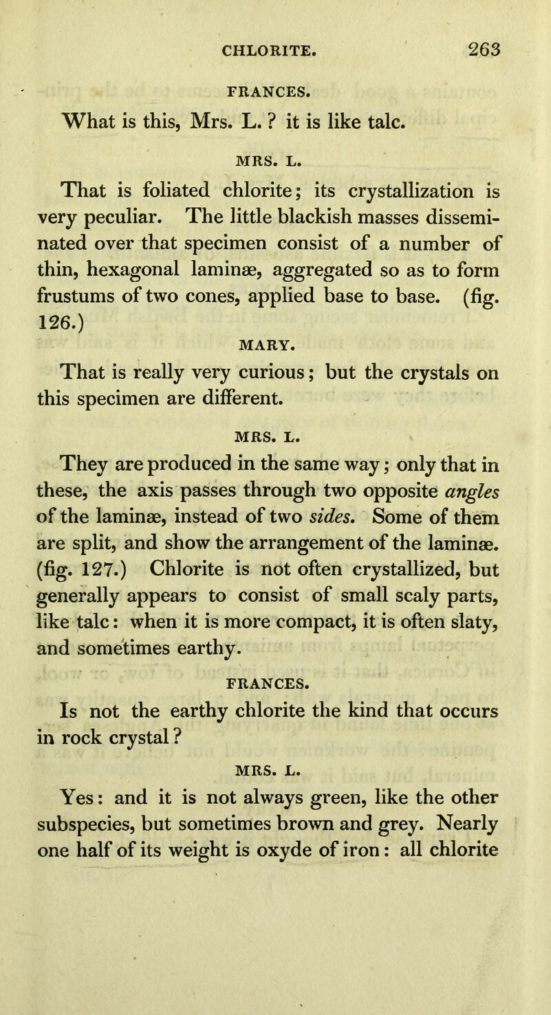 FRANCES. What is this, Mrs. L. ? it is like talc. MRS. L. That is foliated chlorite; its crystallization is very peculiar. The little blackish masses dissemi- nated over that specimen consist of a number of thin, hexagonal laminae, aggregated so as to form frustums of two cones, applied base to base. (fig. 126.) MARY. That is really very curious; but the crystals on this specimen are different. MRS. L. They are produced in the same way; only that in these, the axis passes through two opposite angles of the laminae, instead of two sides. Some of them are split, and show the arrangement of the laminae, (fig. 127.) Chlorite is not often crystallized, but generally appears to consist of small scaly parts, like talc: when it is more compact, it is often slaty, and sometimes earthy. FRANCES. Is not the earthy chlorite the kind that occurs in rock crystal ? MRS. L. Yes; and it is not always green, like the other subspecies, but sometimes brown and grey. Nearly one half of its weight is oxyde of iron: all chlorite