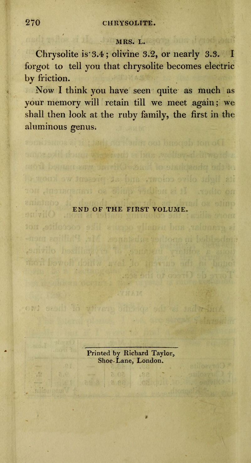 MRS. L. Chrysolite is'3.4; olivine 3.2, or nearly 3.3. I forgot to tell you that chrysolite becomes electric by friction. Now I think you have seen quite as much as your memory will retain till we meet again; we shall then look at the ruby family, the first in the aluminous genus. END OF THE FIRST VOLUME. Printed by Richard Taylor, Shoe-Lane, London.