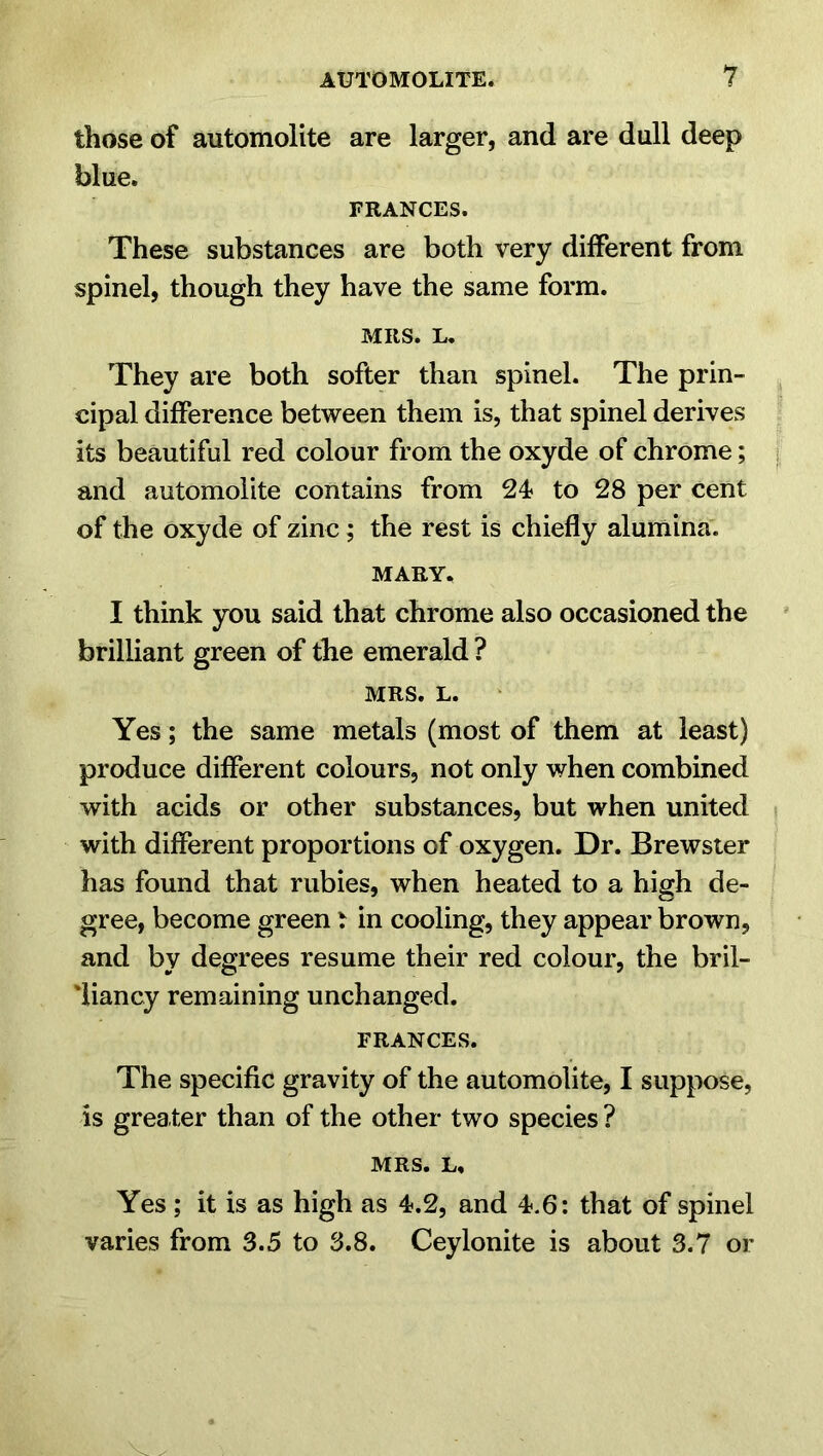 those of automolite are larger, and are dull deep blue. FRANCES. These substances are both very different from spinel, though they have the same form. MRS. L. They are both softer than spinel. The prin- cipal difference between them is, that spinel derives its beautiful red colour from the oxyde of chrome; and automolite contains from 24 to 28 per cent of the oxyde of zinc; the rest is chiefly alumina. MARY. I think you said that chrome also occasioned the brilliant green of the emerald ? MRS. L. Yes; the same metals (most of them at least) produce different colours, not only when combined with acids or other substances, but when united with different proportions of oxygen. Dr. Brewster has found that rubies, when heated to a high de- gree, become green t in cooling, they appear brown, and by degrees resume their red colour, the bril- liancy remaining unchanged. FRANCES. The specific gravity of the automolite, I suppose, is greater than of the other two species ? MRS. L, Yes; it is as high as 4.2, and 4.6: that of spinel varies from 3.5 to 3.8. Ceylonite is about 3.7 or