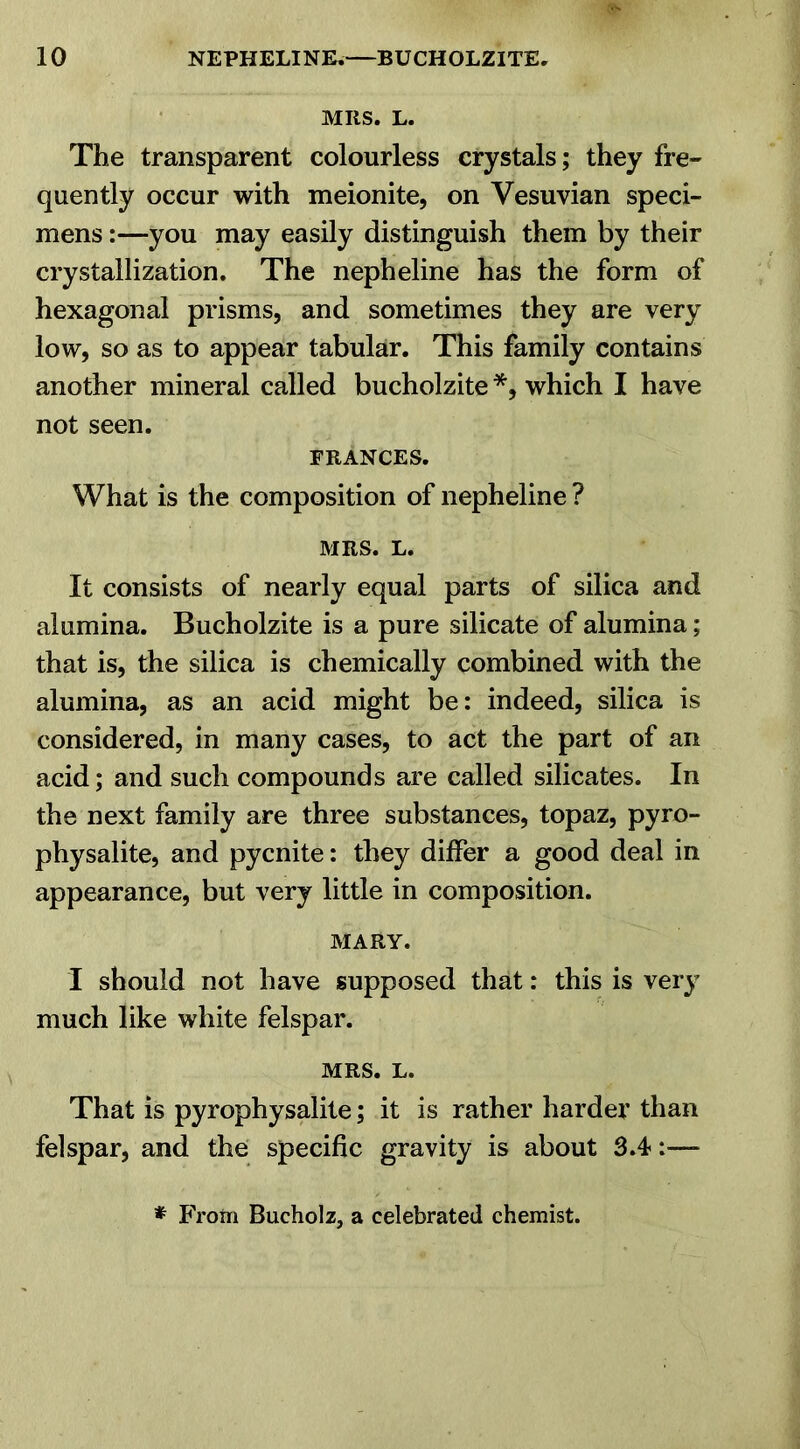 MRS. L. The transparent colourless crystals; they fre- quently occur with meionite, on Vesuvian speci- mens :—you may easily distinguish them by their crystallization. The nepheline has the form of hexagonal prisms, and sometimes they are very low, so as to appear tabular. This family contains another mineral called bucholzite *, which I have not seen. FRANCES. What is the composition of nepheline ? MRS. L. It consists of nearly equal parts of silica and alumina. Bucholzite is a pure silicate of alumina; that is, the silica is chemically combined with the alumina, as an acid might be: indeed, silica is considered, in many cases, to act the part of an acid; and such compounds are called silicates. In the next family are three substances, topaz, pyro- physalite, and pycnite: they differ a good deal in appearance, but very little in composition. MARY. I should not have supposed that: this is very much like white felspar. MRS. L. That is pyrophysalite; it is rather harder than felspar, and the specific gravity is about 3.4 * From Bucholz, a celebrated chemist.