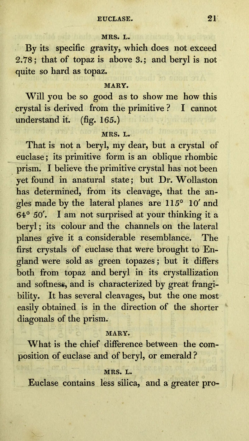 MRS. L. By its specific gravity, which does not exceed 2.78; that of topaz is above 3.; and beryl is not quite so hard as topaz. MARY. Will you be so good as to show me how this crystal is derived from the primitive ? I cannot understand it. (fig. 165.) MRS. L. That is not a beryl, my dear, but a crystal of euclase; its primitive form is an oblique rhombic prism. I believe the primitive crystal has not been yet found in anatural state; but Dr. Wollaston has determined, from its cleavage, that the an- gles made by the lateral planes are 115° 10' and 64° 50'. I am not surprised at your thinking it a beryl; its colour and the channels on the lateral planes give it a considerable resemblance. The first crystals of euclase that were brought to En- gland were sold as green topazes; but it differs both from topaz and beryl in its crystallization and softness, and is characterized by great frangi- bility. It has several cleavages, but the one most easily obtained is in the direction of the shorter diagonals of the prism. MARY. What is the chief difference between the com- position of euclase and of beryl, or emerald ? MRS. L. Euclase contains less silica, and a greater pro-