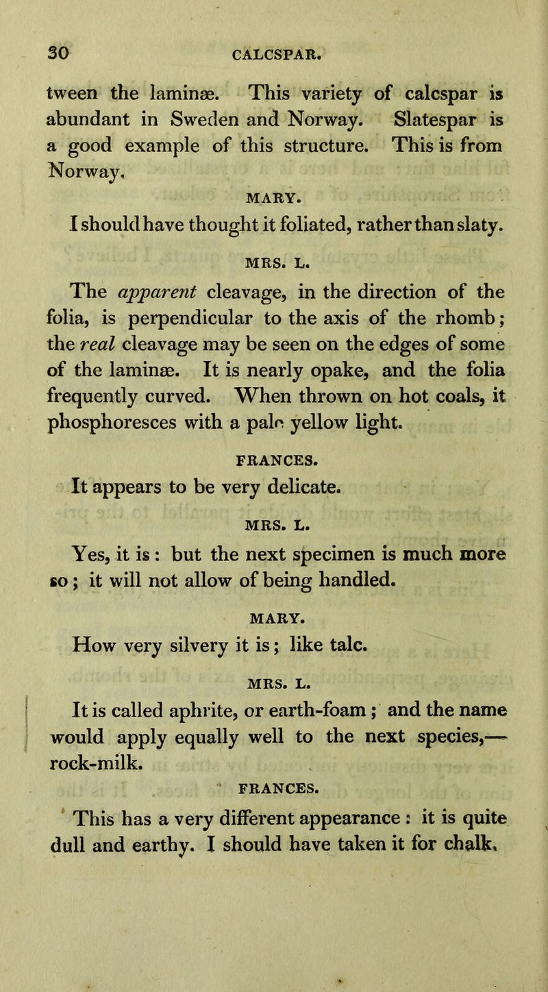 tween the laminae. This variety of calcspar is abundant in Sweden and Norway. Slatespar is a good example of this structure. This is from Norway. MARY. I should have thought it foliated, rather than slaty. MRS. L. The apparent cleavage, in the direction of the folia, is perpendicular to the axis of the rhomb; the real cleavage may be seen on the edges of some of the laminae. It is nearly opake, and the folia frequently curved. When thrown on hot coals, it phosphoresces with a pale yellow light. FRANCES. It appears to be very delicate. MRS. L. Yes, it is : but the next specimen is much more so ; it will not allow of being handled. MARY. How very silvery it is; like talc. MRS. L. It is called aphrite, or earth-foam; and the name would apply equally well to the next species,—- rock-milk. FRANCES. This has a very different appearance : it is quite dull and earthy. I should have taken it for chalk*