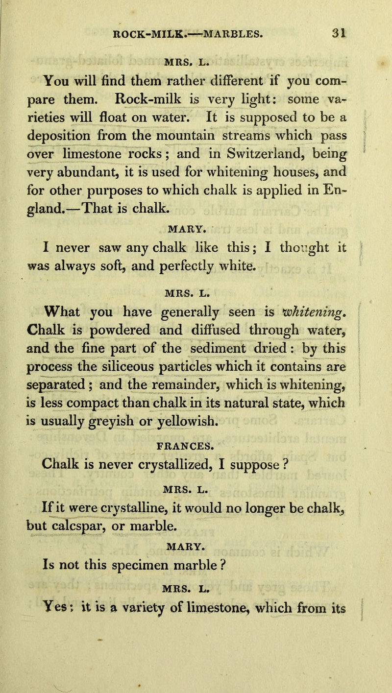 MRS. L. You will find them rather different if you com- pare them. Rock-milk is very light: some va- rieties will float on water. It is supposed to be a deposition from the mountain streams which pass over limestone rocks; and in Switzerland, being very abundant, it is used for whitening houses, and for other purposes to which chalk is applied in En- gland.—That is chalk. MARY. I never saw any chalk like this; I thought it was always soft, and perfectly white. MRS. L. What you have generally seen is 'whitening. Chalk is powdered and diffused through water, and the fine part of the sediment dried: by this process the siliceous particles which it contains are separated ; and the remainder, which is whitening, is less compact than chalk in its natural state, which is usually greyish or yellowish. FRANCES. Chalk is never crystallized, I suppose ? MRS. L. If it were crystalline, it would no longer be chalk, but calcspar, or marble. MARY. Is not this specimen marble ? MRS. L. Yes; it is a variety of limestone, which from its