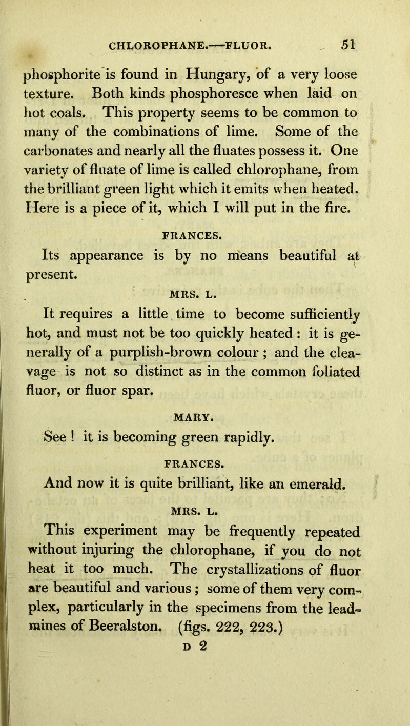 phosphorite is found in Hungary, of a very loose texture. Both kinds phosphoresce when laid on hot coals. This property seems to be common to many of the combinations of lime. Some of the carbonates and nearly all the fluates possess it. One variety of fluate of lime is called chlorophane, from the brilliant green light which it emits when heated. Here is a piece of it, which I will put in the fire. FRANCES. Its appearance is by no means beautiful at present. MRS. L. It requires a little time to become sufficiently hot, and must not be too quickly heated : it is ge- nerally of a purplish-brown colour ; and the clea- vage is not so distinct as in the common foliated fluor, or fluor spar. MARY. See ! it is becoming green rapidly. FRANCES. And now it is quite brilliant, like an emerald. MRS. L. This experiment may be frequently repeated without injuring the chlorophane, if you do not heat it too much. The crystallizations of fluor are beautiful and various; some of them very com- plex, particularly in the specimens from the lead- mines of Beeralston, (figs. 222, 223.) d 2