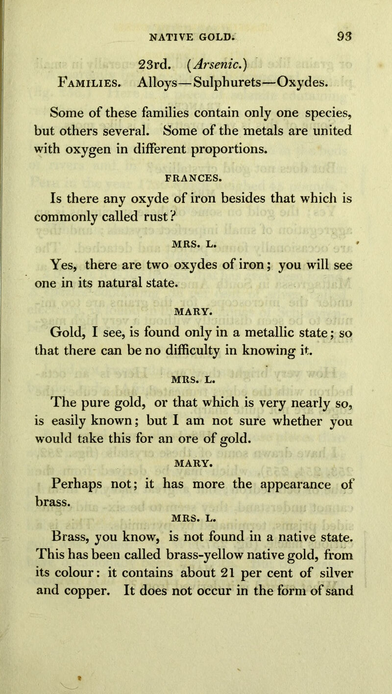 23rd. (Arsenic.) Families. Alloys—Sulphurets—Oxydes. Some of these families contain only one species, but others several. Some of the metals are united with oxygen in different proportions. FRANCES. Is there any oxyde of iron besides that which is commonly called rust ? MRS. L. Yes, there are two oxydes of iron; you will see one in its natural state. MARY. Gold, I see, is found only in a metallic state; so that there can be no difficulty in knowing it. MRS. L. The pure gold, or that which is very nearly so, is easily known; but I am not sure whether you would take this for an ore of gold. MARY. Perhaps not; it has more the appearance of brass. MRS. L. Brass, you know, is not found in a native state. This has been called brass-yellow native gold, from its colour: it contains about 21 per cent of silver and copper. It does not occur in the form of sand