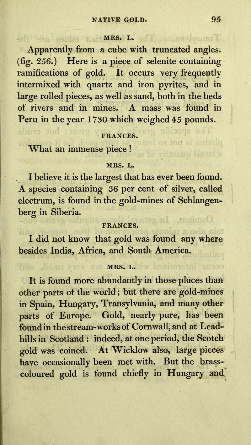 MRS. L. Apparently from a cube with truncated angles, (fig. 256.) Here is a piece of selenite containing ramifications of gold. It occurs very frequently intermixed with quartz and iron pyrites, and in large rolled pieces, as well as sand, both in the beds of rivers and in mines. A mass was found in Peru in the year 1730 which weighed 45 pounds. FRANCES. What an immense piece ! MRS. L. I believe it is the largest that has ever been found. A species containing 36 per cent of silver, called electrum, is found in the gold-mines of Schlangen- berg in Siberia. FRANCES. I did not know that gold was found any where besides India, Africa, and South America. MRS. L. It is found more abundantly in those places than other parts of the world; but there are gold-mines in Spain, Hungary, Transylvania, and many other parts of Europe. Gold, nearly pure, has been found in the stream-works of Cornwall, and at Lead- hills in Scotland : indeed, at one period, the Scotch gold was coined. At Wicklow also, large pieces have occasionally been met with. But the brass- coloured gold is found chiefly in Hungary and