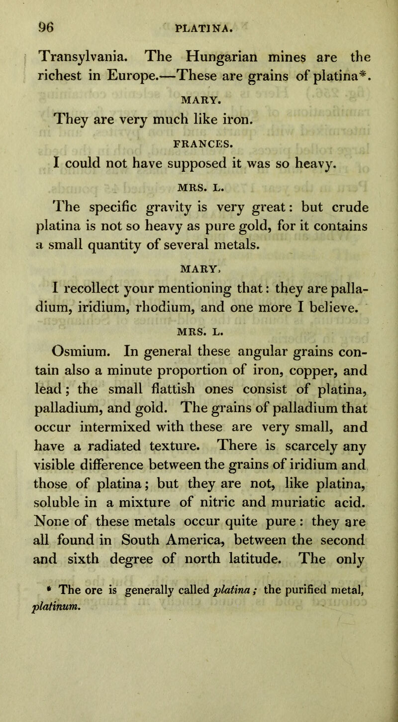 Transylvania. The Hungarian mines are the richest in Europe.—These are grains of platina*. MARY. They are very much like iron. FRANCES. I could not have supposed it was so heavy. MRS. L. The specific gravity is very great: but crude platina is not so heavy as pure gold, for it contains a small quantity of several metals. MARY, I recollect your mentioning that: they are palla- dium, iridium, rhodium, and one more I believe. MRS. L. Osmium. In general these angular grains con- tain also a minute proportion of iron, copper, and lead; the small flattish ones consist of platina, palladium, and gold. The grains of palladium that occur intermixed with these are very small, and have a radiated texture. There is scarcely any visible difference between the grains of iridium and those of platina; but they are not, like platina, soluble in a mixture of nitric and muriatic acid. None of these metals occur quite pure : they are all found in South America, between the second and sixth degree of north latitude. The only * The ore is generally called platina ; the purified metal, platinum.