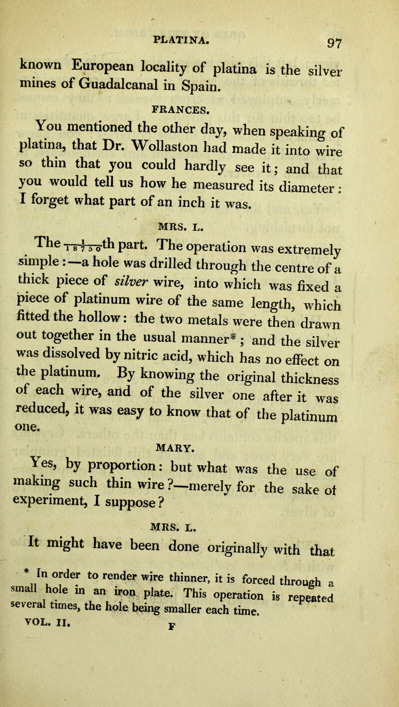 PL ATI N A. known European locality of platina is the silver mines of Guadalcanal in Spain. FRANCES. You mentioned the other day, when speaking of platina, that Dr. Wollaston had made it into wire so thin that you could hardly see it; and that you would tell us how he measured its diameter: I forget what part of an inch it was. MRS. t. The t-8 } 5 0th part. The operation was extremely simple: a hole was drilled through the centre of a thick piece of silver wire, into which was fixed a piece of platinum wire of the same length, which fitted the hollow: the two metals were then drawn out together in the usual manner*; and the silver was dissolved by nitric acid, which has no effect on the platinum. By knowing the original thickness of each wire, and of the silver one after it was reduced, it was easy to know that of the platinum one. mary. Yes, by proportion: but what was the use of making such thin wire ?—merely for the sake of experiment, I suppose? MRS. l It might have been done originally with that * In order to render wire thinner, it is forced through a small hole in an iron plate. This operation is repeated several times, the hole being smaller each time.