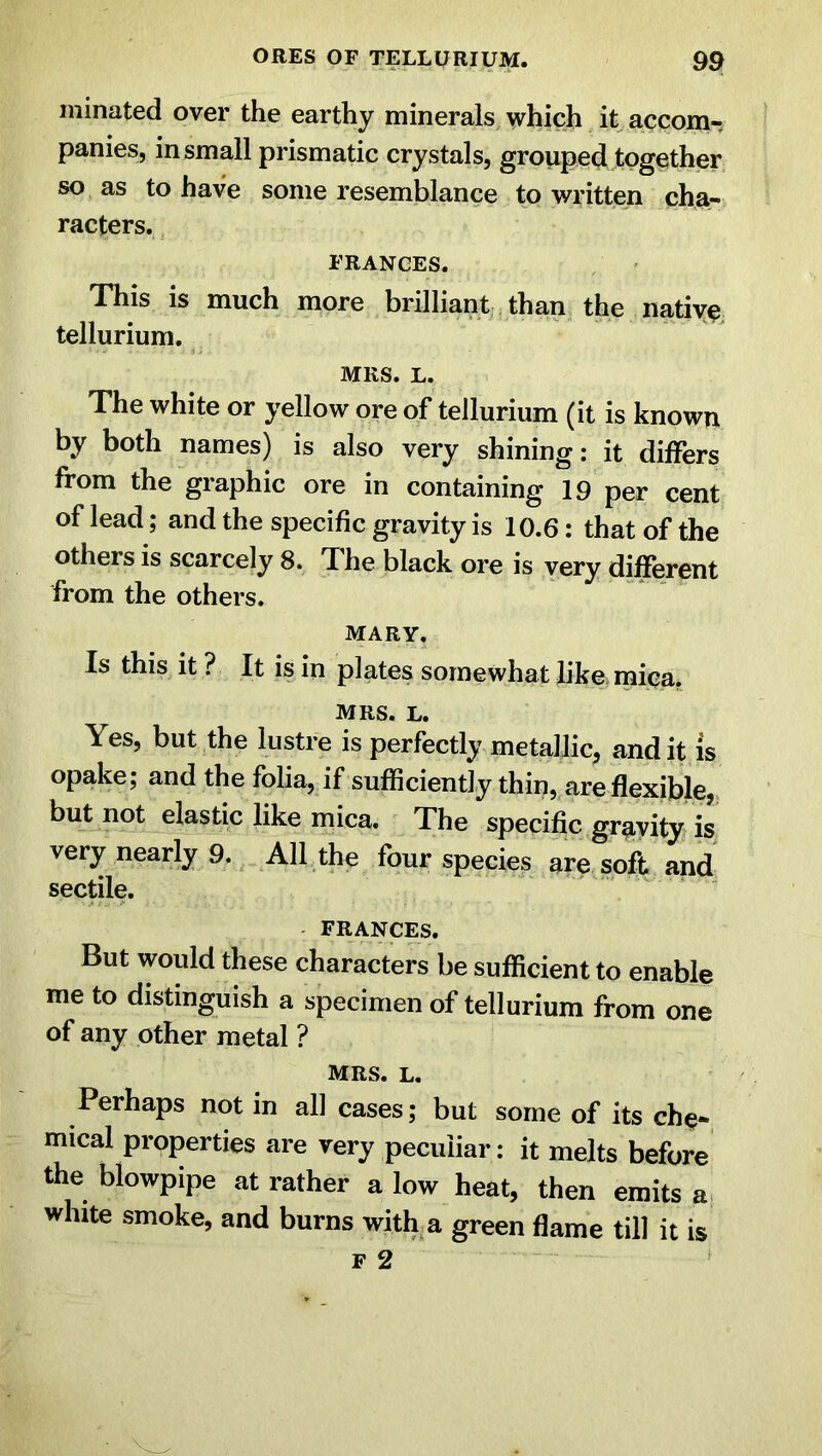 minated over the earthy minerals which it accom-. panies, in small prismatic crystals, grouped together so as to have some resemblance to written cha- racters. FRANCES. This is much more brilliant than the native tellurium. MRS. L. The white or yellow ore of tellurium (it is known by both names) is also very shining: it differs from the graphic ore in containing 19 per cent of lead; and the specific gravity is 10.6: that of the others is scarcely 8. The black ore is very different from the others. MARY. Is this it ? It is in plates somewhat like mica. MRS. l. Yes, but the lustre is perfectly metallic, and it is opake; and the folia, if sufficiently thin, are flexible, but not elastic like mica. The specific gravity is very nearly 9. All the four species are soft and sectile. FRANCES. But would these characters be sufficient to enable me to distinguish a specimen of tellurium from one of any other metal ? MRS. l. Perhaps not in all cases; but some of its che* mical properties are very peculiar: it melts before the blowpipe at rather a low heat, then emits a wlute smoke, and burns with a green flame till it is