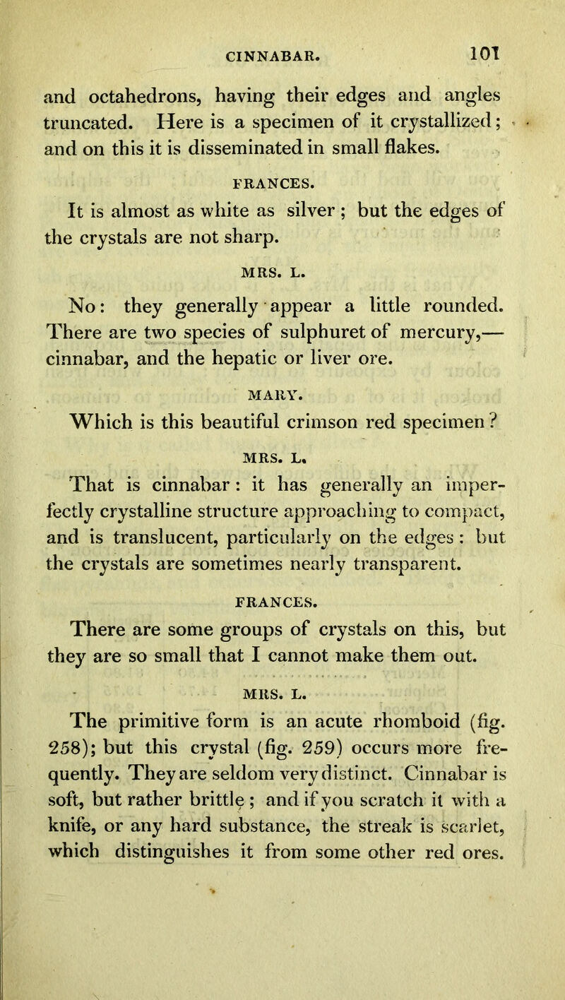 and octahedrons, having their edges and angles truncated. Here is a specimen of it crystallized; and on this it is disseminated in small flakes. FRANCES. It is almost as white as silver ; but the edges of the crystals are not sharp. MRS. L. No: they generally appear a little rounded. There are two species of sulphuret of mercury,— cinnabar, and the hepatic or liver ore. MARY. Which is this beautiful crimson red specimen ? MRS. L. That is cinnabar: it has generally an imper- fectly crystalline structure approaching to compact, and is translucent, particularly on the edges : but the crystals are sometimes nearly transparent. FRANCES. There are some groups of crystals on this, but they are so small that I cannot make them out. MRS. L. The primitive form is an acute rhomboid (flg. 258); but this crystal (fig. 259) occurs more fre- quently. They are seldom very distinct. Cinnabar is soft, but rather brittle ; and if you scratch it with a knife, or any hard substance, the streak is scarlet, which distinguishes it from some other red ores.