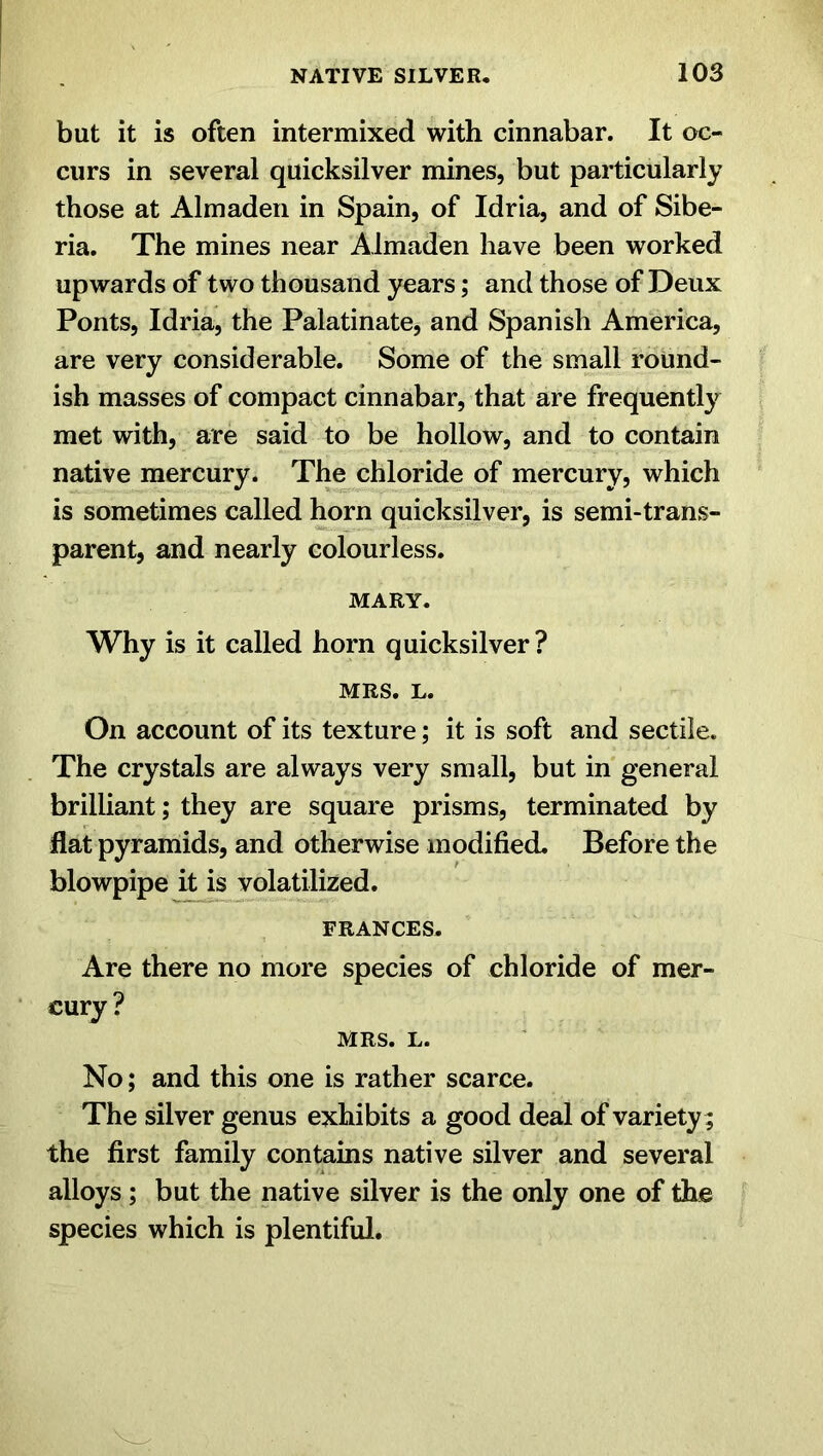 but it is often intermixed with cinnabar. It oc- curs in several quicksilver mines, but particularly those at Almaden in Spain, of Idria, and of Sibe- ria. The mines near Almaden have been worked upwards of two thousand years; and those of Deux Ponts, Idria, the Palatinate, and Spanish America, are very considerable. Some of the small round- ish masses of compact cinnabar, that are frequently met with, are said to be hollow, and to contain native mercury. The chloride of mercury, which is sometimes called horn quicksilver, is semi-trans- parent, and nearly colourless. MARY. Why is it called horn quicksilver? MRS. L. On account of its texture; it is soft and sectile. The crystals are always very small, but in general brilliant; they are square prisms, terminated by flat pyramids, and otherwise modified. Before the blowpipe it is volatilized. FRANCES. Are there no more species of chloride of mer- cury ? MRS. L. No; and this one is rather scarce. The silver genus exhibits a good deal of variety; the first family contains native silver and several alloys; but the native silver is the only one of the species which is plentiful.