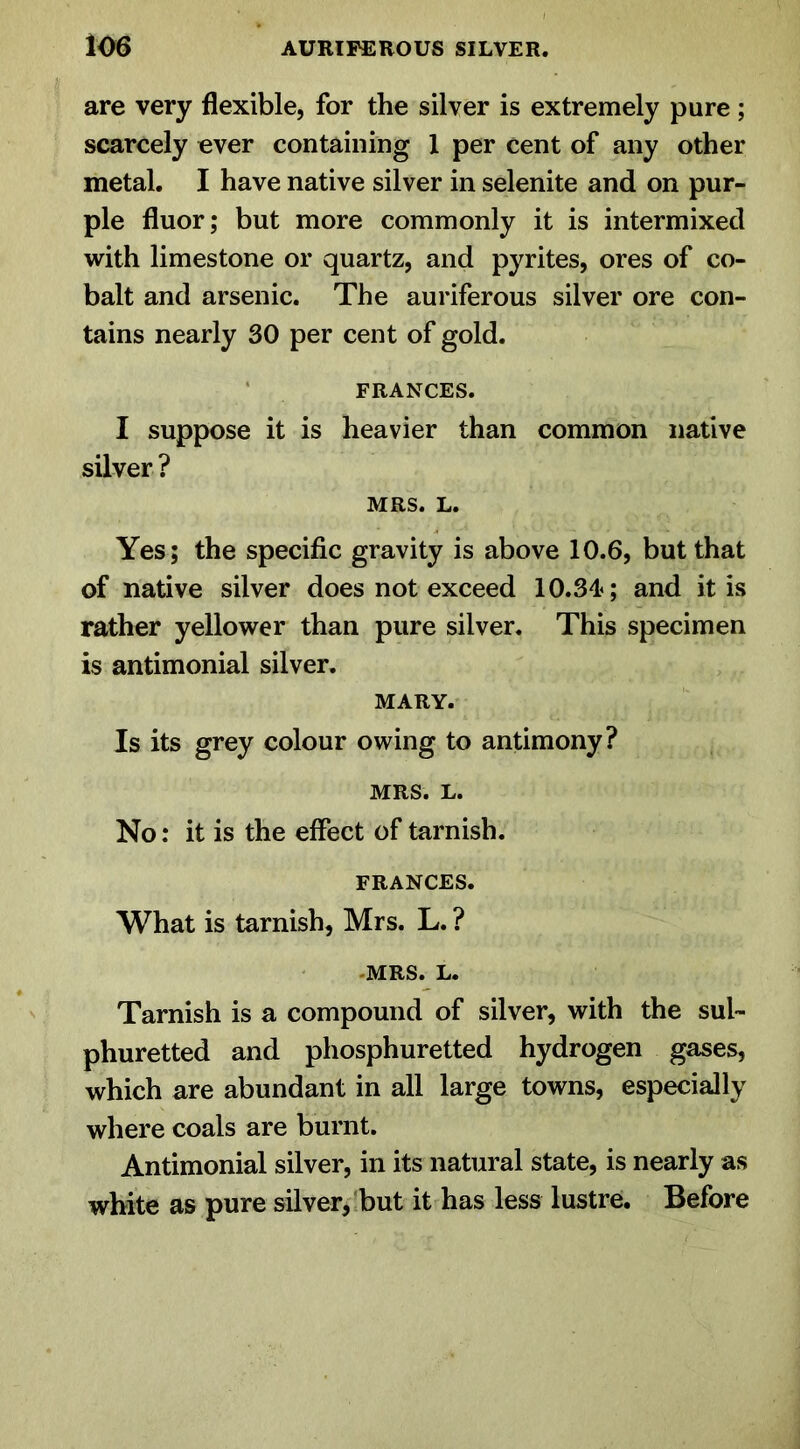 are very flexible, for the silver is extremely pure; scarcely ever containing 1 per cent of any other metal. I have native silver in selenite and on pur- ple fluor; but more commonly it is intermixed with limestone or quartz, and pyrites, ores of co- balt and arsenic. The auriferous silver ore con- tains nearly 30 per cent of gold. FRANCES. I suppose it is heavier than common native silver ? MRS. L. Yes; the specific gravity is above 10.6, but that of native silver does not exceed 10.34<; and it is rather yellower than pure silver. This specimen is antimonial silver. MARY. Is its grey colour owing to antimony? MRS. L. No: it is the effect of tarnish. FRANCES. What is tarnish, Mrs. L. ? MRS. L. Tarnish is a compound of silver, with the sul- phuretted and phosphuretted hydrogen gases, which are abundant in all large towns, especially where coals are burnt. Antimonial silver, in its natural state, is nearly as white as pure silver, but it has less lustre. Before