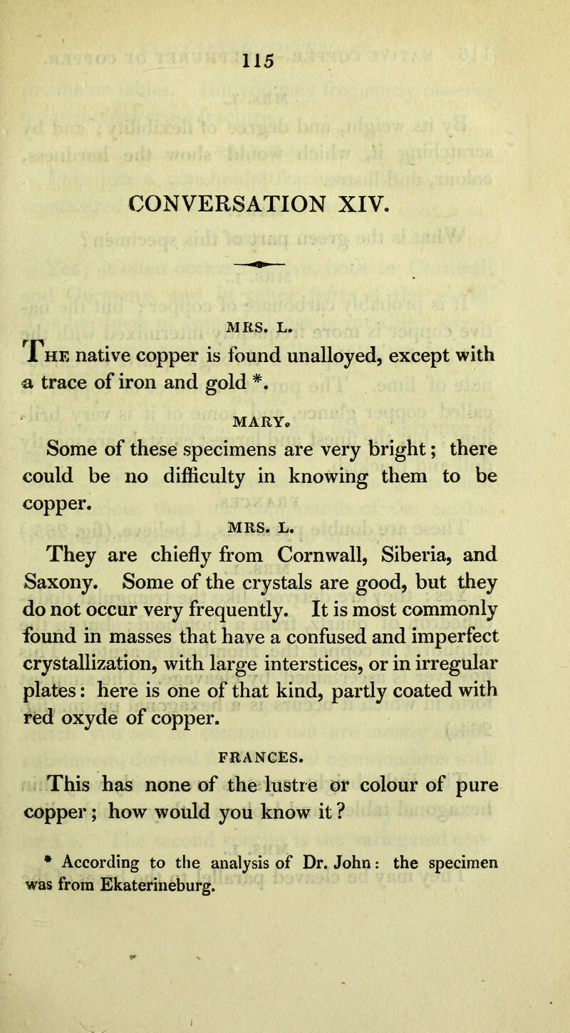 CONVERSATION XIV. MRS. L. The native copper is found unalloyed, except with a trace of iron and gold *. MARY. Some of these specimens are very bright; there could be no difficulty in knowing them to be copper. MRS. L. They are chiefly from Cornwall, Siberia, and Saxony. Some of the crystals are good, but they do not occur very frequently. It is most commonly found in masses that have a confused and imperfect crystallization, with large interstices, or in irregular plates: here is one of that kind, partly coated with red oxyde of copper. FRANCES. This has none of the lustre or colour of pure copper; how would you know it ? * According to the analysis of Dr. John: the specimen was from Ekaterineburg. Vr .