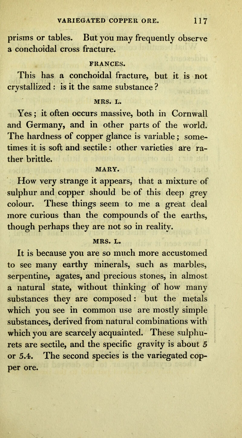 prisms or tables. But you may frequently observe a conchoidal cross fracture. FRANCES. This has a conchoidal fracture, but it is not crystallized : is it the same substance ? MRS. L. Yes; it often occurs massive, both in Cornwall and Germany, and in other parts of the world. The hardness of copper glance is variable; some- times it is soft and sectile : other varieties are ra- ther brittle. MARY. How very strange it appears, that a mixture of sulphur and copper should be of this deep grey colour. These things seem to me a great deal more curious than the compounds of the earths, though perhaps they are not so in reality. MRS. L. It is because you are so much more accustomed to see many earthy minerals, such as marbles, serpentine, agates, and precious stones, in almost a natural state, without thinking of how many substances they are composed: but the metals which you see in common use are mostly simple substances, derived from natural combinations with which you are scarcely acquainted. These sulphu- rets are sectile, and the specific gravity is about 5 or 5.4. The second species is the variegated cop- per ore.