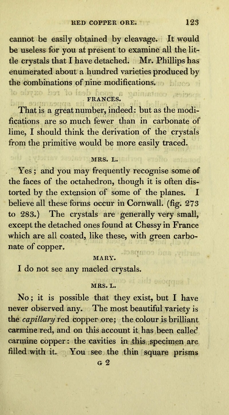 cannot be easily obtained by cleavage. It would be useless for you at present to examine all the lit- tle crystals that I have detached. Mr. Phillips has enumerated about a hundred varieties produced by the combinations of nine modifications. FRANCES. That is a great number, indeed: but as the modi- fications are so much fewer than in carbonate of lime, I should think the derivation of the crystals from the primitive would be more easily traced. MRS. L. Yes ; and you may frequently recognise some of the faces of the octahedron, though it is often dis- torted by the extension of some of the planes. I believe all these forms occur in Cornwall, (fig. 273 to 283.) The crystals are generally very small, except the detached ones found at Chessy in France which are all coated, like these, with green carbo- nate of copper. MARY. I do not see any macled crystals. MRS. L. No; it is possible that they exist, but I have never observed any. The most beautiful variety is the capillary red copper ore; the colour is brilliant carmine red, and on this account it has been called carmine copper: the cavities in this specimen are filled with it. You see the thin square prisms g 2