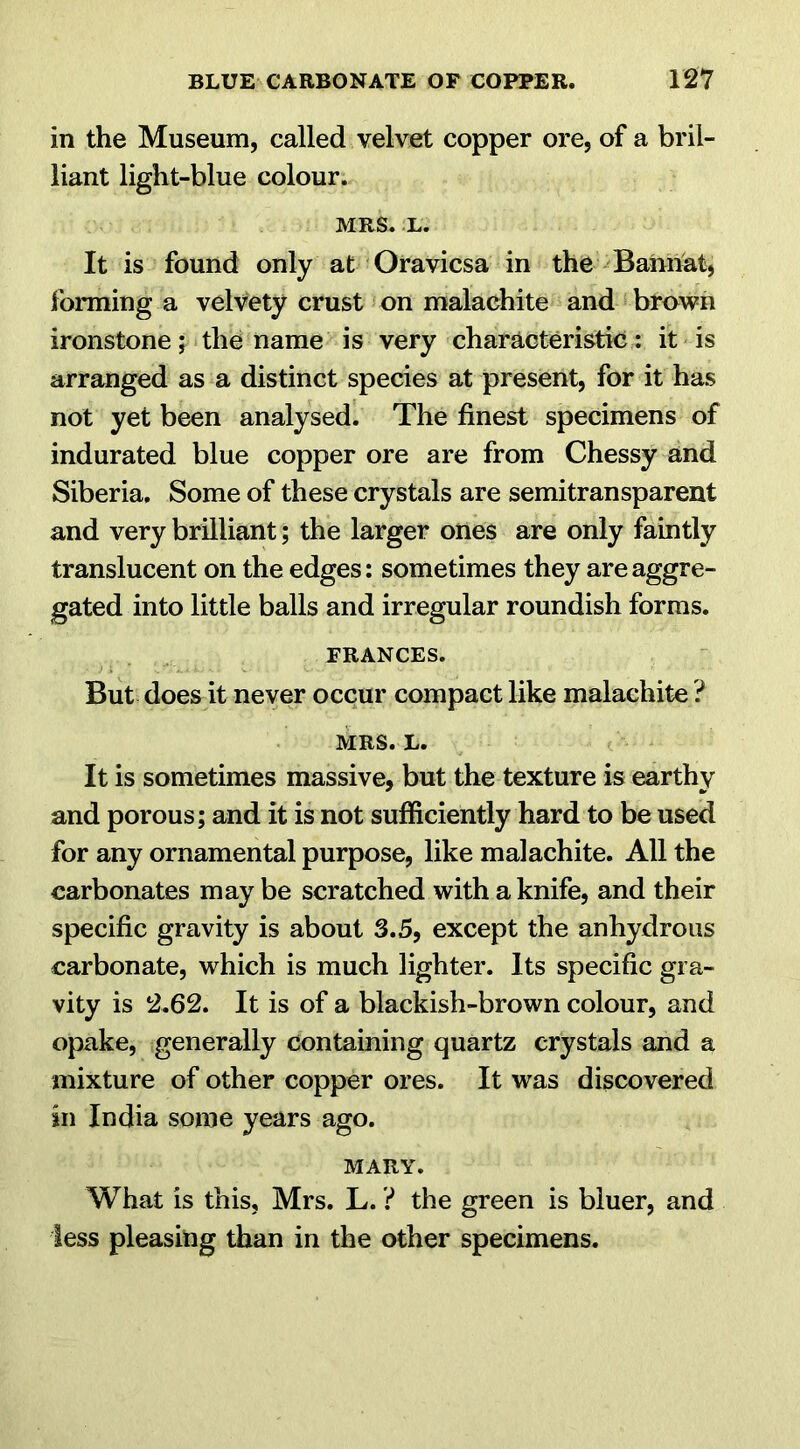 in the Museum, called velvet copper ore, of a bril- liant light-blue colour. MRS. L. It is found only at Oravicsa in the Bannat, forming a velvety crust on malachite and brown ironstone; the name is very characteristic: it is arranged as a distinct species at present, for it has not yet been analysed. The finest specimens of indurated blue copper ore are from Chessy and Siberia. Some of these crystals are semitransparent and very brilliant; the larger ones are only faintly translucent on the edges: sometimes they are aggre- gated into little balls and irregular roundish forms. FRANCES. But does it never occur compact like malachite ? MRS. L. It is sometimes massive, but the texture is earthy and porous; and it is not sufficiently hard to be used for any ornamental purpose, like malachite. All the carbonates may be scratched with a knife, and their specific gravity is about 3.5, except the anhydrous carbonate, which is much lighter. Its specific gra- vity is 2.62. It is of a blackish-brown colour, and opake, generally containing quartz crystals and a mixture of other copper ores. It was discovered in India some years ago. MARY. What is this, Mrs. L. ? the green is bluer, and less pleasing than in the other specimens.